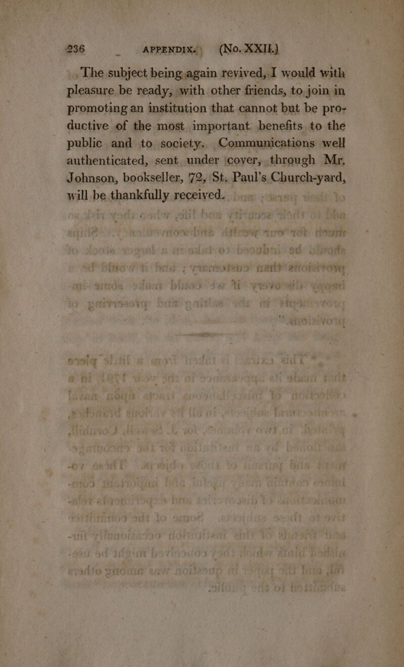 . The subject being again revived, I would with pleasure be ready, with. other friends, to. join in promoting an institution that cannot but be pro- ductive of the most important benefits, to the public and to society. Communications well authenticated, sent under \coyer, through Mr. Johnson, bookseller, '72, St. Paul's Church-yard, will be thankfully received... . :