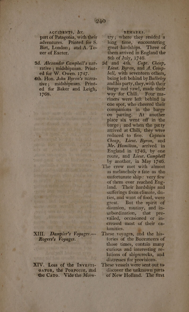 ey. ACCIDENTS, &amp;C. part of Patagonia, with their adventures. Printed for S. Birt, London; and A. To- zer of Exeter. 3d. Alexander Campbell's nar- rative ; midshipman. Print- ed for W. Owen. 1747. 4th. Hon. John Byron’s nzrra- tive; midshipman. Print- ed for Baker and Leigh, 1768. KIT. Dampier’s Voyages.— Rogers’s Voyages. XIV. Loss of the Investi- ' @aTor, the Porporse, and ~ *he Cato. Vide the Morn- . REMARKS. R try; where they resided 4 long time, encountering great hardships. ‘Three of them arrived in England the 8th of July, 1746. o¢ and 4th. Capt. Cheap, Fieut. Byron, and A. Camp- bell, with seventeen others, being left behind by Bulkeley and his party, they, with their barge and yawl, made their way for Chili. © Four ma- riners were left behind in one spot, who cheered their companions in the barge on parting. At another place six went off in the barge; and when the party arrived at Chili, they were reduced to five. Captain Cheap, Lieut. Byron, and Mr. Hamilton, arrived in England in 1746, by one route, and Lieut. Campbell by another, in May 1746. as melancholy a fate as the unfortunate ship: very few of them ever reached Eng- land. Their hardships and sufferings from climate, du- ties, and want of food, were great. But the spirit -of disunion, mutiny, and in- subordination, . that pre- vailed, occasioned or in- creased most of their ca- famities. P These voyages, Ma the his- tories of the Buccaneers of those times, contain many curious and interesting re- lations of shipwrecks, and distresses for provisions. These vessels were sent out to discover the unknown parts of New Holland. The first