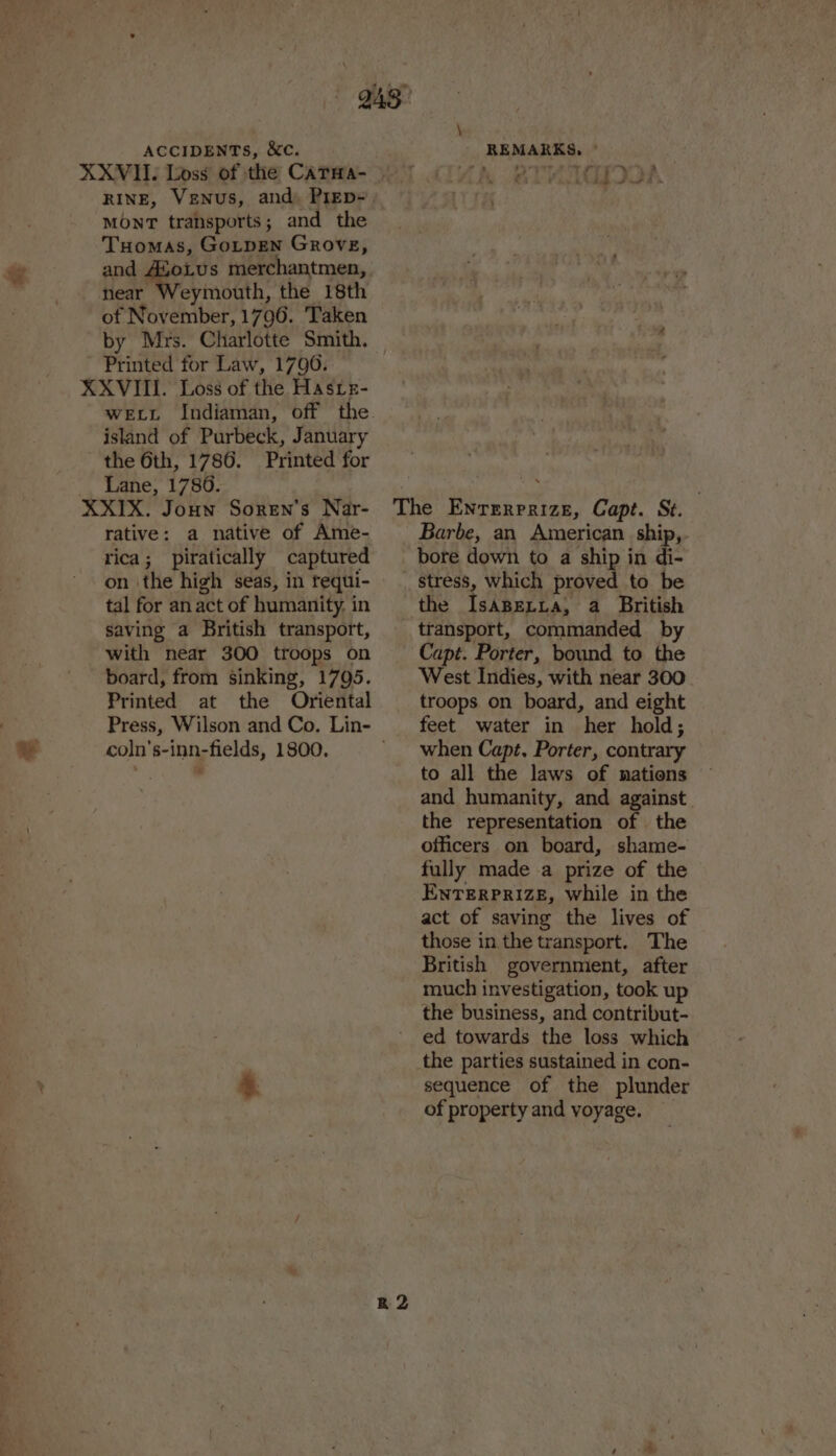 @ MOnrT transports; and the Tuomas, GoLtpEen Grove, and AloLus merchantmen, near Weymouth, the 18th of November, 1796. Taken by Mrs. Charlotte Smith. Printed for Law, 1790. island of Purbeck, January the 6th, 1786. Printed for Lane, 1786. rative: a native of Ame- rica; piratically captured on ‘the high seas, in requi- tal for an act of humanity. in saving a British transport, with near 300 troops on board, from sinking, 1795. Printed at the Oriental Press, Wilson and Co. Lin- coln's-inn-fields, 1800. \ Barbe, an American ship, bore down to a ship in di- stress, which proved to be transport, commanded by Capt. Porter, bound to the West Indies, with near 300 troops on board, and eight feet water in her hold; when Capt. Porter, contrary to all the laws of nations and humanity, and against the representation of the officers on board, shame- fully made a prize of the ENTERPRIZE, while in the act of saving the lives of those in the transport. The British government, after much investigation, took up the business, and contribut- ed towards the loss which the parties sustained in con- sequence of the plunder of property and voyage.