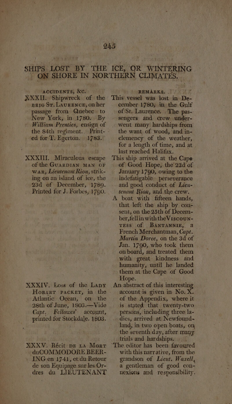 XXXII. Shipwreck of the BRIG St. LAURENCE, on her passage from Quebec to New York, in 1780. By the 84th regiment... - ed for T, Egerton. 1783. XXXIII. Miraculous escape of the GUARDIAN MAN OF war, Lieutenant Riou, strik- ing on an island of ice, the 23d of December, 17890. Printed for J. Forbes, 1790. HospartT PACKET, in the Atlantic Ocean, on the 28th of June, 1803.—Vide Capt. Fellowes’. account, printed for Stockdale. 1803. duCOMMODORE BEER- . INGen 1741, et du Retour de son Equipage sur les Or- dres du LIEUTENANT cember 1780, in the Gulf of St. Laurence. The pas- sengers and crew under- went many hardships from the want of wood, and in- clemency of the ‘weather, for a length of time, and at last reached Halifax. of Good Hope, the 22d of | January 1790, owing to the indefatigable perseyerance and good conduct of Lieu- tenant Riou, and the crew. that left the ship by con- sent, on the 25th of Decem- ber,fellin with the Viscoun- Tess of BANTANNIE, a French Merchantman, Capt. Martin Doree, on the 3d of Jan. 1790, who took them on board, and treated them with great. kindness and humanity, until he landed them at the Cape of Good Hope. account is given in No. X. of the Appendix, where it is stated that twenty-two land, in two open boats, on the seventh day, after many trials and hardships. with this narrative, from the grandson of Lieut. Wavxell, a gentleman of good con- nexions and respensibility.