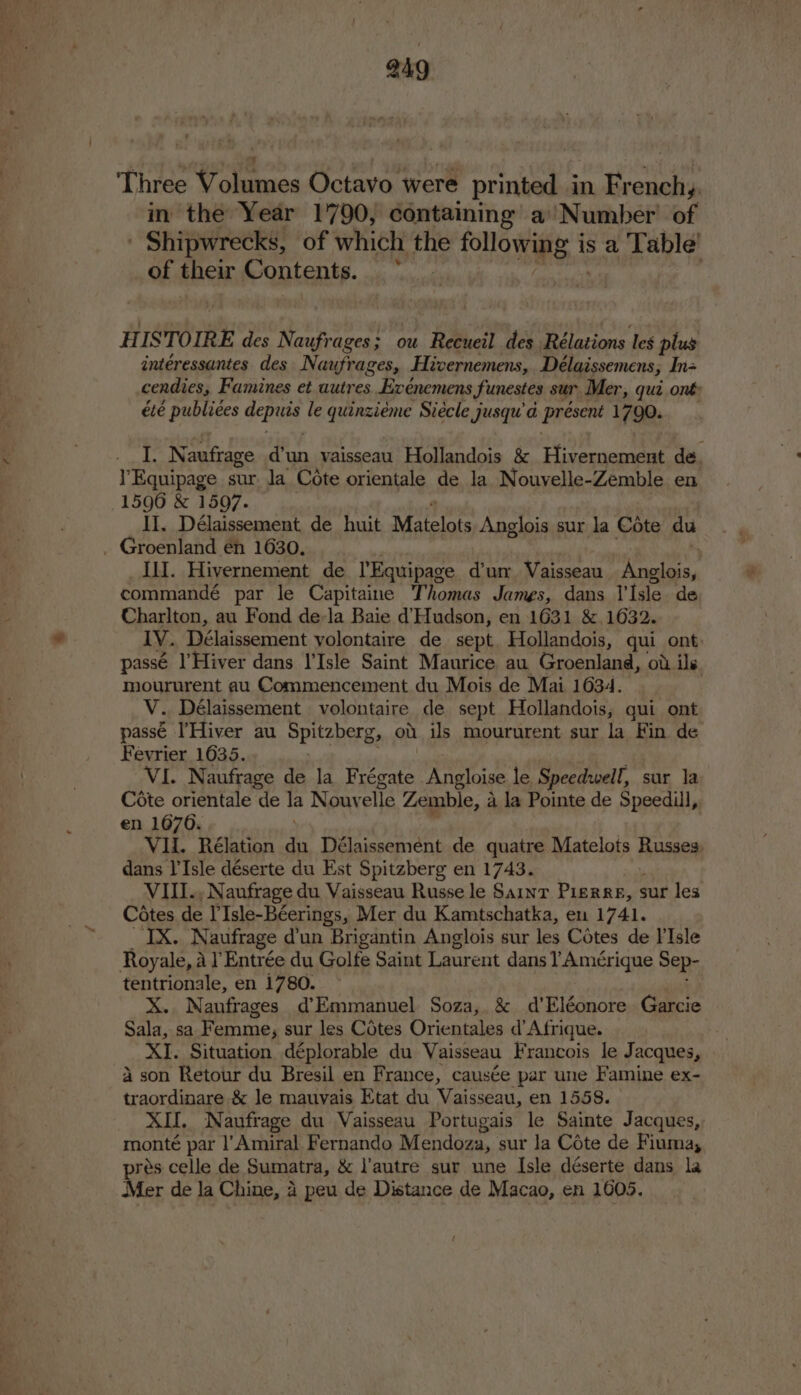 249 Three Volumes Octavo were printed in Frenchy. in the Year 1790, containing a’ Number of ' Shipwrecks, of which the uss a is a Table’ of their Contents. laa | HISTOIRE des Naufrages; ou Recueil des Rélations les plus intéressantes des Naufrages, Hivernemens, Délaissemens, In= cendies, Famines et autres. Exenemens funestes sur Mer, qui ont: été publiees +s le abeathid Siécle jusqu’d présent 1790. I. Naufrage d’un vaisseau Hollandois &amp; Hivernement de. Equipage sur. la Cote orientale de la Nouvelle-Zemble en 15906 &amp; 1597. II, Délaissement de huit Matelots Anglois sur la Cote du Groenland én 1630. Ill. Hivernement de TEquipage. dun Vaisseau Poles, commandé par le Capitaine Thomas James, dans T'lsle. de Charlton, au Fond de-la Baie d Hudson, en 1631 &amp;, 1632. IV. Délaissement yvolontaire de sept. Hollandois, qui ont passé |’Hiver dans I’Isle Saint Maurice au Groenland, ot ils moururent au Commencement du Mois de Mai 1634. V. Délaissement volontaire de sept Hollandois; qui ont passé I’Hiver au Spitzberg, od is moururent sur la Fin de Fevrier 1035. VI. Naufrage de la Frégate Angloise le Speedwell, sur la Cote orientale de la Nouvelle Zemble, a la Pointe de Speedill, en 1670. VI. Rélation du Délaisseméent de quatre Matelots Russes, dans l'Isle déserte du Est Spitzberg en 1743. VII., Naufrage du Vaisseau Russe le Saint Pierre, sur les Cotes de YIsle-Béerings, Mer du Kamtschatka, en 1741. IX. Naufrage d'un Brigantin Anglois sur les Cotes de I'Isle Royale, a Entrée du Golfe Saint Laurent dans YAmérigue Sep- tentrionale, en 1780. X. Nanfrages d’Emmanuel Soza, &amp; d’Eléonore Garcie Sala, sa Femme, sur les Cotes Orientales d’Afrique. XI. Situation déplorable du Vaisseau Francois le Jacques, 4 son Retour du Bresil en France, causée par une Famine ex- traordinare &amp; le mauvais Etat du Vaisseau, en 1558. | XII. Naufrage du Vaisseau Portugais le Sainte Jacques, monté par l’'Amiral Fernando Mendoza, sur la Cote de Fiuma, prés celle de Sumatra, &amp; autre sur une Isle déserte dans la Mer de la Ceara a peu de Distance de Macao, en 1605.