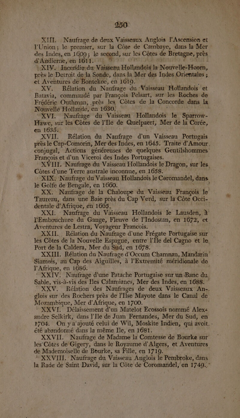 XIN. Naufrage de deux Vaisseaux Anglois I'Ascension et YUnion; le premier, sur la Cote de Cambaye, dans la Mer des Indes, en 1609; le second, sur les Cotes de Bretagne, pres d'Audierne, en L611): iti, &amp; XIV. Incendie:du Vaisseau Hollandoig la Nouvelle Hash, prés le Detroit deda Sonde, dans la Mer des Indes Orientales ; et Aventures de Bontekoe, en 1619. XV. Rélation du Naufrage du “Vaisseau Hollandois et Batavia, commandé pe Frangois Pelsart, sur les Roches de Frédéric Outhman, .prés les Cotes de la Concorde dans la Nouvelle’ Hollande, en 1630. _ “XVI. Naufrage du Vaisseau Hollandois le Sparrow- Hawe, sur lés Cotes de ‘Ne de me ge Mer de la Corée, en 16355&gt; “ XVII. -Rélation du ‘Nanfrage dun Vaisseau Portugais prés le Cap-Comorin, Mer des Indes, en 1645. ‘Traite d'Amour. conjugal, Actions généreuses de quelques GegtpEOR Francois et d’un Viceroi des Indes Portugaises. KVIUE. Naufrage du Vaisseau Hollandois le Dragon, sur les. Cétes d’une Terre australe inconnue, en 1658. XIX. Naufrage du Vaisseau Hollandois le Coromandel, dans. le Golfe de Bengale, en 1660. _ XX. Naufrage de la ree du Vaisseau Pe atigal le Taureau, dans une Baie prés du Cap Verd, “sur la Cote Occi-_ dentale d’ Afrique, én 1605. XXI. Naufrage du Vaisseau Hollandois le Lausden, a Embouchure du Gange, Fleuve de |’ Indostan, en 1672, et. Aventures de Lestra, Voyageur Francois. | XXII. Rélation du Naufrage d'une Frégate Portugaise sur les Cétes de Ja Nouvelle Espagne, entre |’ Tle del Cagno Ct te, Port de la Caldera, Mer du Sud, en 1678. XXIII. Rélation du Naufrage d’Occum Chamnan, Mandarin’ Siamois, au Cap des Aiguilles, a l’Extremité méridionale de l'Afrique, en 1080. | XXIV. Naufrage d'une Patache Portugaise sur un Banc du. Sable, vis-a-vis des Iles Calamianes, Mer des Indes, en 1688. . XXV.° Rélation des Naufrages de deux Vaisseaux’ An-. glois sur des Rochers prés de 'Tise Mayote dans le Canal de Mozambique, Mer d’ Afrique, en 1700. XXVI. Délaissement d’un Matelot Ecossois nommé Alex andre Selkirk, dans Ile de Juan Fernandes, Mer du Sud, en 1704, Onya ‘ajouté celui de Wil, Moskite Indien, qui avoit. - été abandonné dans la méme Ile, en 1681. XXVII. Naufrage de Madame la Comtesse de Bourke sur les‘Cotes de Gigery, dans le Royaume d’Algers, et Aventures. de Mademoiselle de Bourke, sa Fille, en 1719. © “ XXVIII.‘ Naufrage du Vaisseau Anglois le Pembroke, dans la Rade de Saint David, sur la Cote de Coromandel, en 1749...”