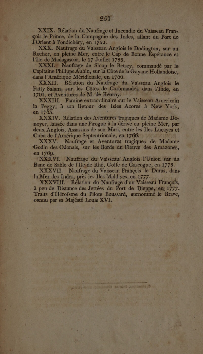 XXIX. Rélation du Naufrage et Incendie du Vaisseau Frans. gois le Prince, de Ja Compagnie des Indes, allant du Part de ¥Orient a Pondichéry, en 1752. _ XXX. Naufrage du Vaisseau Anglois le Dodington, sur un Rocher, en pleine Mer, entre le Cap de Bonne Espérance et lle de Madagascar, le 17 Juillet 1755. ' XXXI- Naufrage de Sloop le Betsey, commandé par le Capitaine Philippe Aubin, sur la Cote de la Guyane Hollandoise, dans I’ Amérique Méridionale, en 1766. XXXII. Rélation du Naufrage du Vaisseau Anglois le Fatty Salam, sur, les Cotes. de Coromandel, dans lInde, en 1701, et Aventures de M. de Kearny. XXXIII. Famine extraordinaire sur le Vaisseau Americain la Peggy, 4 son Retour des Isles Acores 4 New York, en 1705. XXXIV. Rélation des Avrermtenes tragiques de Madame De- noyer, laissée dans une Pirogue a la dérive en pleine Mer, par deux Anglois, Assassins de son Mari, entre les [es ie et Cuba de |’ Amérique Septentrionale, en 1766. XXXV. Naufrage et Aventures tragiques de Madame ‘Godin des Odonais, sur les Bords du Fleuve des Amazonés, en 17609. . | ‘XXXVI. WNaufrage du Vaisseau’ Anglois )’Union sur un | Banc de Sable de I’ Ilede Rhé, Golfe de Gascogne, en. 1775. XXXVII. Naufrage du Vaisseau Frangois le Duras, dans Ja Mer des, Indes, prés 5 Jes les. Maldives, en.1777. XXXVIUL Rélation du Naufrage d'un Vaisseau Frangols, a peu de Distance des Jettées du Port de Dieppe,’ ew 1777. Traits d’Héroisme du Pilote Boussard, surnommé le Brave, cennu par sa Majésté Louis XVI.