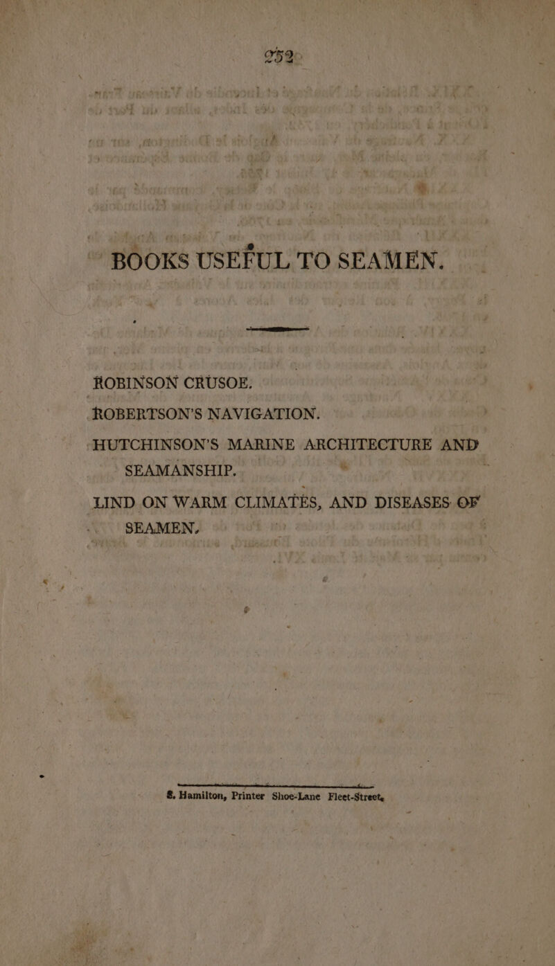 ev BOOKS USEFUL TO SEAMEN. ROBINSON CRUSOE. ROBERTSON’S NAVIGATION. -HUTCHINSON’S MARINE ARCHITECTURE AND SEAMANSHIP. % ' f LIND ON WARM CLIMATES, AND DISEASES OF SEAMEN, . 8. Hamilton, Printer Shoe-Lane Fleet-Street,