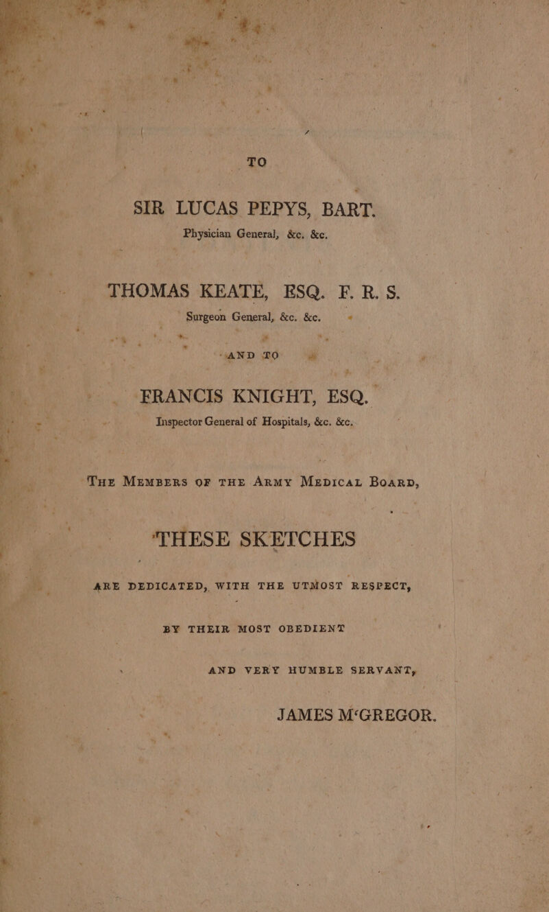 “SIR LUCAS PEPYS, ‘BART. A ean Physician Perera ri’ &amp;e, x ie es Navarhit Cs. ‘ a 7 bee. , Fine . Be THOMAS: KEATE, ESQ. F.R.S. ip ¢ ” Surgeon Geral &amp;e. Be : i ee rm q ‘ , sf fen d ey oa Mh ri be i “4 #1 * nf ; r] ' Z i, ec ave ” Bur - 7 rage ca ri P ; vi a . 1 _ FRANCIS KNIGHT, ESQ. ay Be. Me Inspector General of Hospitals, ces &amp;c;- | ‘ nih  A Tax Memzzns oF THE ARMY Mepicat Boarp, : we -¢ Ai ree ‘ EE RENEE fo. SSHESE SKETCHES. - et hal icy as : - . if _ ARE DEDICATED, WITH THE UTMOST RESPECT, Ie BY THEIR MOST OBEDIENT = | oy ’ : . ss AND VERY HUMBLE SERVANT, _ : 1 y oe : it 2 k | % : ‘ u ye ee TAMES M‘GREGOR. ae | ‘sy 4s) s a a ; % + ‘ PR “y F pa % y * : boa a apa: . | Sted ey meh kde } ae