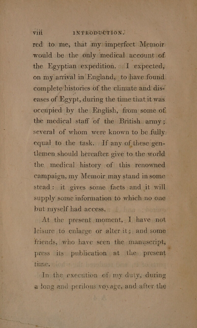 red to. me, that my imperfect Memoir would be the only medical account ‘of the Egyptian expedition. I expected, complete histories of the climate and dis- eases of Egypt, during the time thatit was occupied by the English, from some of, several of whom were known to be fully: equal to the task. If any of,these gen- the medical history of this renowned stead: it gives some facts and it will but myself had access, At the present.moment, I have not leisure to enlarge or alter it; and some friends, who have seen the manuscript, press its publication at the present - ‘time. In the execution of my duty, during a long and perilous vovage, and after the