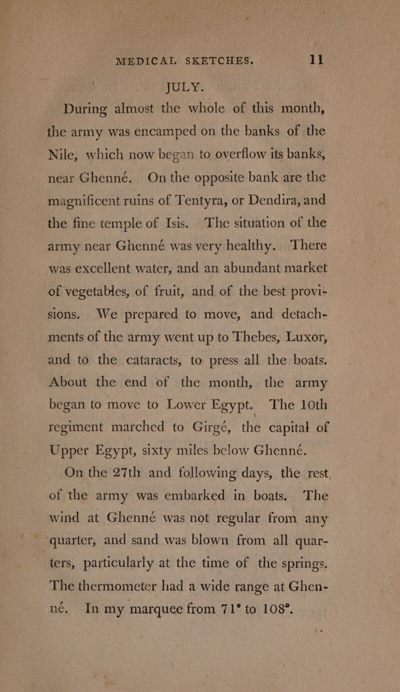 JULY. During almost the whole of this month, the army was encamped on the banks of the Nile, which now began to overflow its banks, near Ghenné. On the opposite bank are the magnificent ruins of Tentyra, or Dendira, and the fine temple of Isis. The situation of the army near Ghenneé was very healthy. There was excellent water, and an abundant market of vegetables, of fruit, and of the best provi- sions. We prepared to move, and detach- ments of the army went up to Thebes, Luxor, and to the cataracts, to press all the boats. About the end of the month, the army began to move to Lower Egypt. The 1oth regiment marched to Girgé, the capital of Upper Egypt, sixty miles below Ghenné. On the 27th and following days, the rest of the army was embarked in boats. The wind at Ghenné was not regular from any - quarter, and sand was blown from all quar- ters, particularly at the time of the springs. The thermometer had a wide range at Ghen- né, In my marquee from 71° to 1087.