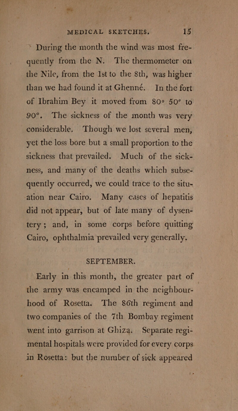 ‘ During the month the wind was most fre- quently from the N. The thermometer on the Nile, from the Ist to the 8th, was higher than we had found it at Ghenné.__In the fort of Ibrahim Bey it moved from 802 50” to 90°. The sickness of the month was very considerable. Though we lost several men, yet the loss bore but a small proportion to the sickness that prevailed. Much of the sick- ness, and many of the deaths which subse- quently occurred, we could trace to the situ- ation near Cairo. Many cases of hepatitis did not appear, but of late many of dysen- tery; and, in some corps before quitting Cairo, ophthalmia prevailed very generally, SEPTEMBER. Early in this month, the greater part of the army was encamped in the neighbour- hood of Rosetta. The 86th regiment and two companies of the 7th Bombay regiment went into garrison at Ghiza. Separate regi- mental hospitals were provided for every corps in Rosetta: but the number of sick appeared