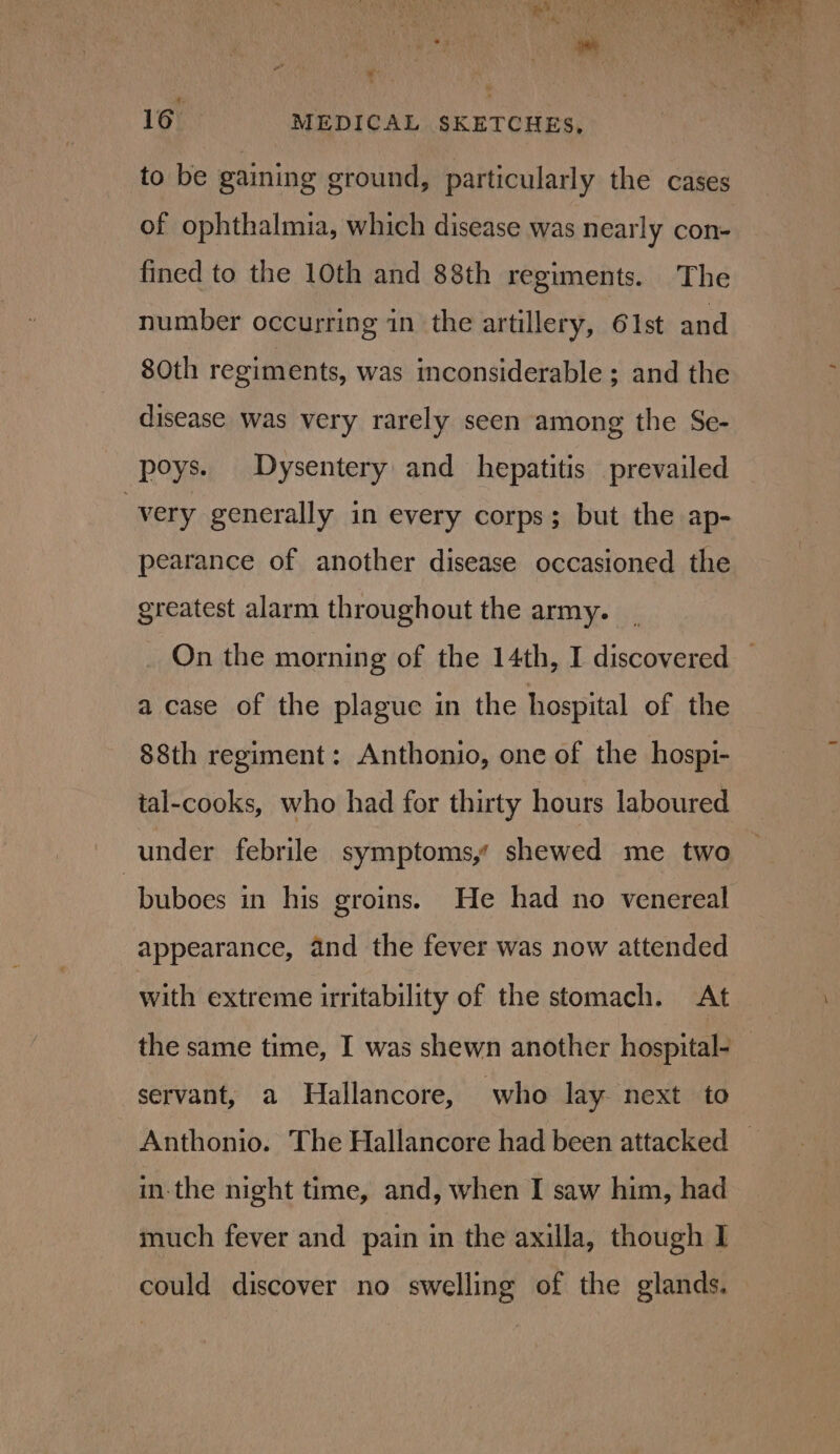 to be gaining ground, particularly the cases of ophthalmia, which disease was nearly con- fined to the 10th and 88th regiments. The number occurring in the artillery, 61st and 80th regiments, was inconsiderable ; and the disease was very rarely seen among the Se- poys. Dysentery and hepatitis prevailed very generally in every corps; but the ap- pearance of another disease occasioned the greatest alarm throughout the army. On the morning of the 14th, I discovered — a case of the plaguc in the hospital of the 88th regiment: Anthonio, one of the hospi- tal-cooks, who had for thirty hours laboured under febrile symptoms,’ shewed me two -buboes in his groins. He had no venereal appearance, and the fever was now attended with extreme irritability of the stomach. At the same time, I was shewn another hospital- servant, a Hallancore, who lay- next to Anthonio. The Hallancore had been attacked | in-the night time, and, when I saw him, had much fever and pain in the axilla, though I could discover no swelling of the glands.