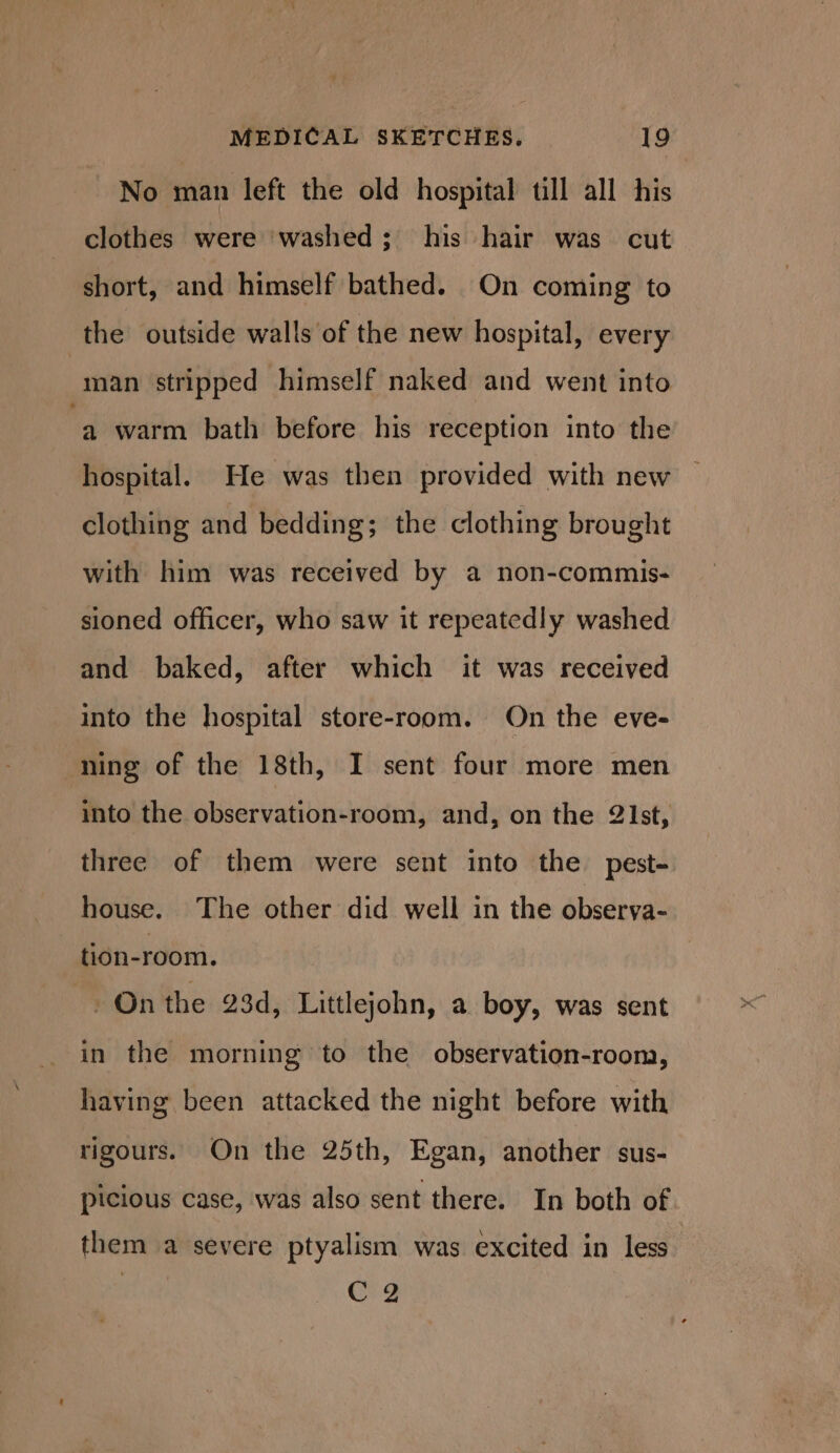 No man left the old hospital till all his clothes were washed; his hair was cut short, and himself bathed. On coming to the outside walls of the new hospital, every man stripped himself naked and went into ‘a warm bath before his reception into the hospital. He was then provided with new clothing and bedding; the clothing brought with him was received by a non-commis- sioned officer, who saw it repeatedly washed and baked, after which it was received into the hospital store-room. On the eve- ning of the 18th, I sent four more men into the observation-room, and, on the 2Ist, three of them were sent into the pest- house. The other did well in the observa- tion-room. - On the 23d, Littlejohn, a boy, was sent in the morning to the observation-room, having been attacked the night before with rigours. On the 25th, Egan, another sus- picious case, was also sent there. In both of them a severe ptyalism was excited in less CQ