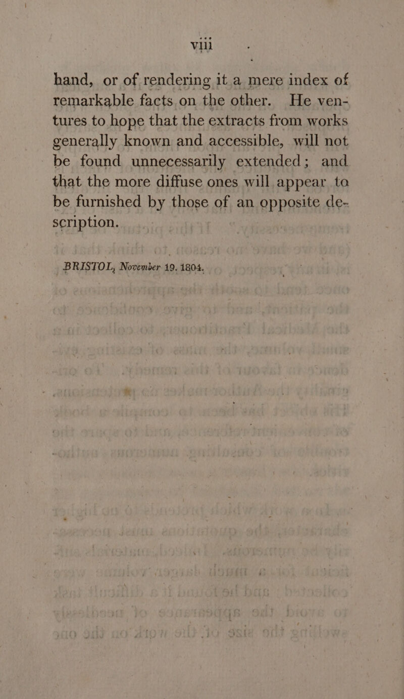 hand, or of rendering it.a mere index of remarkable facts on the other. He ven- tures to hope that the extracts from works generally known and accessible, will not be found unnecessarily extended; and that the more diffuse ones will appear to be furnished by those of an opposite de- scription. BRISTOL, November 19. 1804.