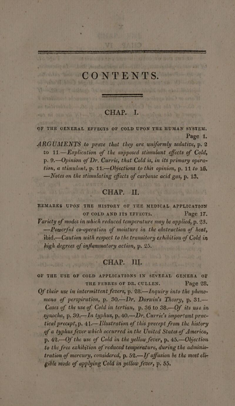 + fi A GAD at. OF THE GENERAL EFFECTS OF COLD UPON THE HUMAN SYSTEM, Page 1. ARGUMENTS to prove that they are uniformly sedative, p. 2 to 11—Explication of the supposed stimulant effects of Cold, p- 9.—Opinion of Dr. Currie, that Cold is, in its primary opera= tion, a stimulant, p. 11.—Objections to this opinion, p. 11 to 16, —Notes on the stimulating effects of carbonic acid gas, p. 13, CHAP. II, REMARKS UPON THE HISTORY OF THE MEDICAL APPLICATION | OF COLD AND ITS EFFECTS. Page 17. Variety of modes in which reduced temperature may be applied, p. 23. —Powerful co-operation of moisture in the abstraction of heat, ibid.— Caution with respect to the transitory exhibition of Cold in high degrees of inflammatory action, p. 25. CHAP. TM. OF THE USE OF COLD APPLICATIONS IN SEVERAL GENERA OF THE FEBRES OF DR, CULLEN. Page 28. Of their use in intermittent fevers, p. 28.—Inquiry into the pheno- mena of perspiration, p. 30.—Dr, Darwin’s Theory, p. 31.— Cases of the use of Cold in tertian, p. 36 to 38.—Of its use in synocha, p. 39,—In typhus, p. 40.—.Dr. Currie’s important prac- tical precept, p. 41.—Illustration of this precept from the history of a typhus fever which occurred in the United States of America, p. 42.—Of the use of Cold in the yellow fever, p. 45.—Objection to the free exhibition of reduced temperature, during the adminis~ tration of mercury, considered, p. 52.—If affusion be the most elie gible mode of applying Cold in yellow fever, p. 55.