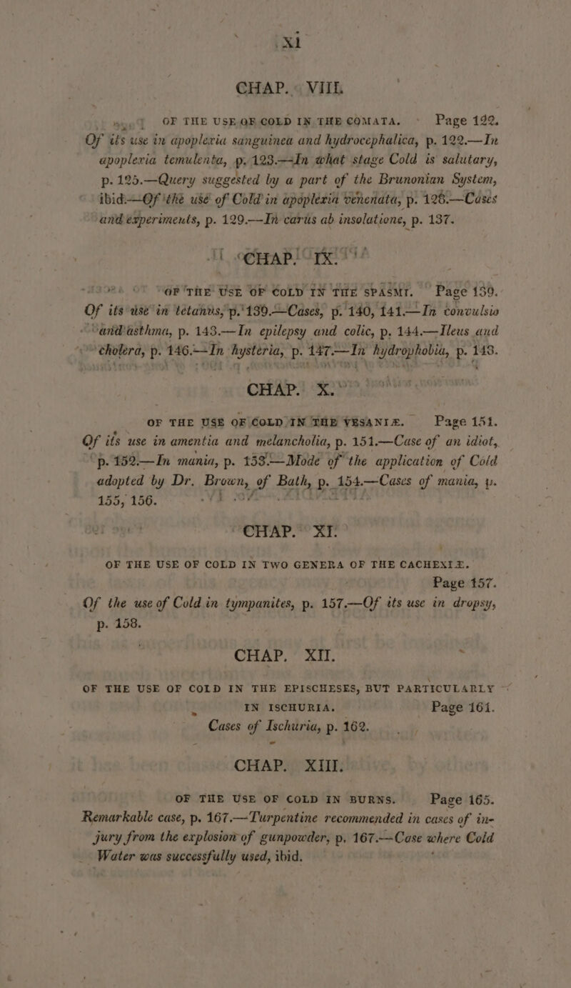 ea CHAP. VIIL nyo] OF THE USE QF COLD IN THE COMATA, Page 192. OF its use in apopleria sanguinea and hydrocephalica, p. 122.—In apoplexia temulenta, p.123.—-In what stage Cold is salutary, p- 125.—Query suggested by a part of the Brunonian System, ibid —OfF ithe use’ of Cold in apopleria venenata, p. 126.—Cases and experiments, p. 129.—In carts ab insolatione, p. 137. “oP 'TitE Usk OF CoLD IN TITE SPASMT. ’ Pace 159. of its tise” in tetandis,'p.'189.Cases, p. 140, 141 —In convulsio van@asthma, p. 143.—In epilepsy and colic, p, 144.—Ileus and ‘cholera, p. 146.+In hysteria, p. 147.—In hydrophobia, p. 148. CHAP! X28 OF THE USE OF COLDIN THE VESANIZ. Page 151. Of its use in amentia and melancholia, p- 151.—Case of an idiot, ““p. 152.—In mania, p. 153.—Mode of the application of Cold adopted by Dr. Proves, f- Bath, Ba 154.—Cases of mania, y. 155, 156. VI “CHAP. XI . OF THE USE OF COLD IN TWO GENERA OF THE CACHEXIZ. Page 157. Of the Sea Cold in tympanites, p. 157.—Of tts use in dropsy, p. 158. CHAP, XII. : OF THE USE OF COLD IN THE EPISCHESES, BUT PARTICULARLY ~ x IN ISCHURIA. Page 161. Cases of Ischuria, p.162. |, CHAP ip) XL: OF THE USE OF COLD IN BURNS. Page 165. Remarkable case, p. 167, —Turpentine recommended in cases of in- jury from the explosion of gunpowder, p, 167.—Case wrt Cold Water was aceessfully used, ibid.