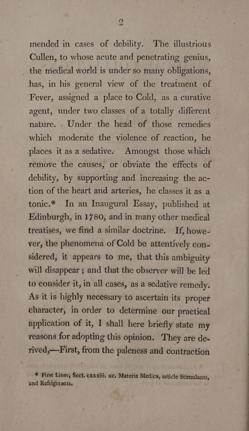 mended in cases of debility. The illustrious Cullen, to whose acute and penetrating genius, the medical world is under so many obligations, has, in his general view of the treatment of Fever, assigned a place to Cold, as a curative agent, under two classes of a totally different nature. Under the head of those remedies which moderate the violence of reaction, he places it as a sedative: Amongst those which remove the causes, or obviate the effects of debility, by supporting and increasing the ac- tion of the heart and arteries, he classes it as a tonic.* In an Inaugural Essay, published at Edinburgh, in 1780, and in many other medical treatises, we find a similar doctrine. If, howe- ver, the phenomena of Cold be attentively con- sidered, it appears to me, that this ambiguity will disappear ; and that the observer will be led to consider it, in all cases, as a sedative remedy. As it is highly necessary to ascertain its proper character, in order to determine our practical application of it, I shall here briefly state my reasons for adopting this opinion. They are de- rived,—First, from the paleness and contraction * First Lines; Séct. cxxxiii, xc, Materia Medica, article Stimulants, and Refrigerants.