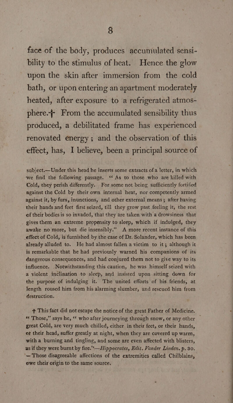 face of the body, produces accumulated sensi- bility to the stimulus of heat. Hence the glow upon the skin after immersion from the cold bath, or upon entering an apartment moderately heated, after exposure to a refrigerated atmos- phere.-f From the accumulated sensibility thus produced, a debilitated frame has experienced renovated energy; and the observation of this effect, has, I believe, been a principal source of subject.— Under this head he inserts some extracts of a letter, in which ‘we find the following passage. ‘* As to those who are killed with Cold, they perish differently. For some not being sufficiently fortified against the Cold by their own internal heat, nor competently armed against it, by furs, inunctions, and other external means; after having their hands and feet first seized, till they grow past feeling it, the rest of their bodies is so invaded, that they are taken with a drowsiness that gives them an extreme propensity to sleep, which if indulged, they awake no more, but die insensibly.”” A more recent instance of this _effect of Cold, is furnished by the case of Dr. Solander, which has been already alluded to. He had almost fallen a victim to it; although it is remarkable that he had previously warned his companions of its dangerous consequences, and had conjured them not to give way to its influence. Notwithstanding this caution, he was himself seized with a violent inclination to sleep, and insisted upon sitting down for the purpose of indulging it. The united efforts of his friends, at Iength roused him from his alarming slumber, and rescued him from - destruction. + This fact did not escape the notice of the great Father of Medicine. «« Those,” says he, ‘* who after journeying through snow, or any other — great Cold, are very much chilled, either in their feet, or their hands, of their head, suffer greatly at night, when they are covered up warm, with a burning and tingling, and some are even affected with blisters, as if they were burnt by fire.”—Hippocrates, Edit. Vander Linden. p. 30. ‘— Those disagreeable affections of the extremities called Chilblains, owe their origin to the same source.