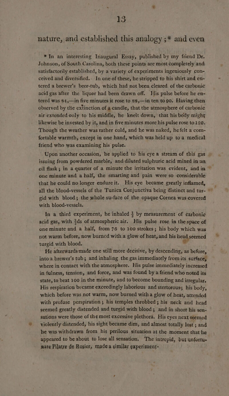 nature, and established this analogy ;* and even * In an interesting Inaugural Essay, published by my friend Dr. Johnson, of South Carolina, both these points are most completely and satisfactorily established, by a variety of experiments ingeniously con- ceived and diversified.. In one of these, he stripped to his shirt and en- tered a brewer’s beer-tub, which had not been cleared of the carbonic acid gas after the liquor had been drawn off. ‘His pulse before he en- tered was $4,—in five minutes it rose to 88,—in ten to90. Having then observed by the extinction of a candle, that the atmosphere of carbonic air extended only to his middle, he knelt down, that his body might likewise be invested by it, and in five minutes more his pulse rose to 120. Though the weather was rather cold, and he was naked, he felt a com- fortable warmth, except in one hand, which was held up toa medical friend who was examining his pulse. issuing from powdered marble, and diluted sulphuric acid mixed in an one minute and a half, the smarting and pain were so considerable that he could no longer endure it. His eye became greatly inflamed, all the blood-vessels of the Tunica Conjunctiva being distinct and tur- gid with blood; the whole surface of the opaque Cornea was covered with blood-vessels. In a third experiment, he inhaled } by measurement of carbonic acid gas, with 3ds of atmospheric air. His pulse rose in the space of one minute and a half, from 76 to 100 strokes; his body which was turgid with blood. o fe afterwards made one still more decisive, by descending, as before, into a brewer’s tub; and inhaling the gas immediately from its surface, where in contact with the atmosphere. His pulse immediately increased in fulness, tension, and force, and was found by a friend who noted its state, to beat 100 in the minute, and to become bounding and irregular. His respiration became exceedingly laborious and stertorous; his body, which before was not warm, now burned witha glow of heat, attended with profuse perspiration; his temples throbbed; his neck and head seemed greatly distended and turgid with blood; and in short his sen- gations were those of the most excessive plethora. His eyes next seemed violently distended, his sight became dim, and almost totally lost ; and he was withdrawn from his perilous situation at the moment that he appeared to be about to lose all sensation, The intrepid, but ynfortu- nate Pilatre de Rosier, made a similar experiment-