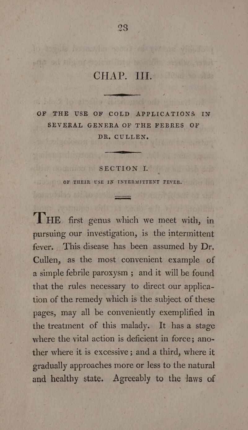 CHAP. “i: OF THE USE OF COLD APPLICATIONS IN SEVERAL GENERA OF THE FEBRES OF DR. CULLEN, a a SECTION Jf. OF THEIR USE IN INTERMITTENT FEVER. er omeree THe. first genus which we meet with, in pursuing our investigation, is the intermittent fever. This disease has been assumed by Dr. Cullen, as the most convenient example of a simple febrile paroxysm ; and it will be found that the rules necessary to direct our applica- tion of the remedy which is the subject of these pages, may all be conveniently exemplified in the treatment of this malady. It has a stage where the vital action is deficient in force; ano- ther where it is excessive; and a third, where it gradually approaches more or less to the natural and healthy state. Agreeably to the laws of