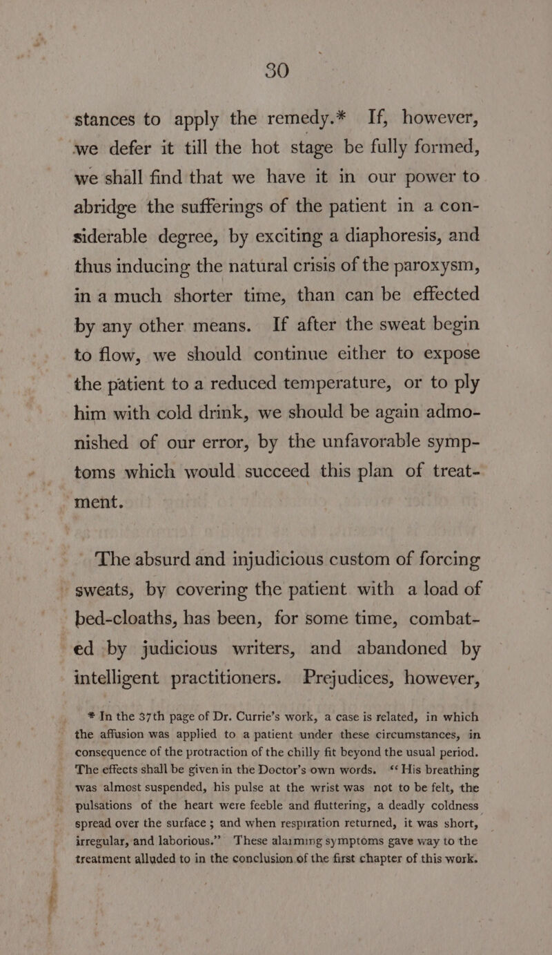 stances to apply the remedy.* If, however, we defer it till the hot stage be fully formed, we shall find that we have it in our power to abridge the suffermgs of the patient in a con- siderable degree, by exciting a diaphoresis, and thus inducing the natural crisis of the paroxysm, in a much shorter time, than can be effected by any other means. If after the sweat begin to flow, we should continue either to expose the patient to a reduced temperature, or to ply him with cold drink, we should be again admo- nished of our error, by the unfavorable symp- toms which would succeed this plan of treat- ment. _ The absurd and injudicious custom of forcing sweats, by covering the patient with a load of bed-cloaths, has been, for some time, combat- ed by judicious writers, and abandoned by intelligent practitioners. Prejudices, however, * In the 37th page of Dr. Currie’s work, a case is related, in which the affusion was applied to a patient under these circumstances, in consequence of the protraction of the chilly fit beyond the usual period. The effects shall be givenin the Doctor’s own words. ‘* His breathing was almost suspended, his pulse at the wrist was not to be felt, the pulsations of the heart were feeble and fluttering, a deadly coldness spread over the surface ; and when respiration returned, it was short, irregular, and laborious.” These alarming symptoms gave way to the treatment alluded to in the conclusion.of the first chapter of this work.