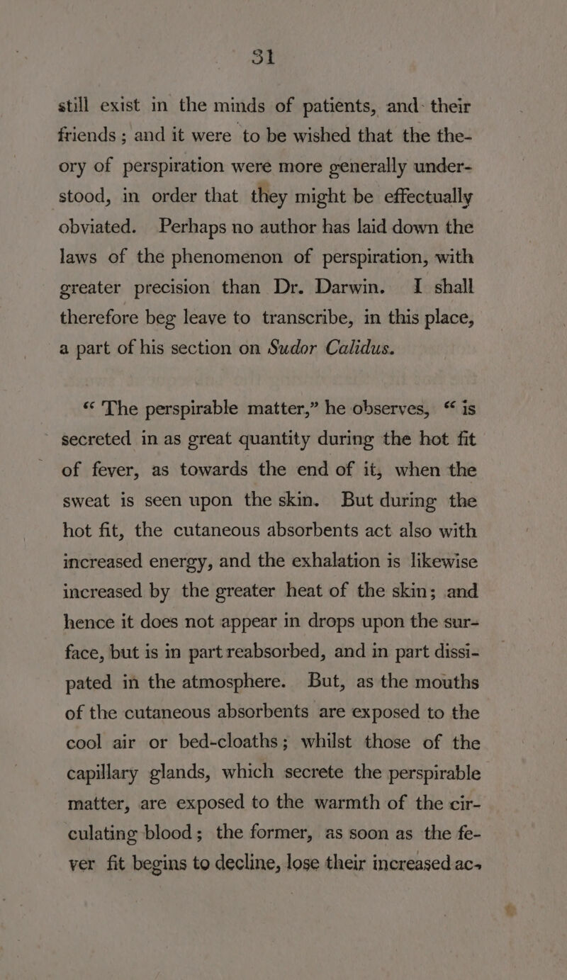 St still exist in the minds of patients, and: their friends ; and it were to be wished that the the- ory of perspiration were more generally under- stood, in order that they might be effectually obviated. Perhaps no author has laid down the laws of the phenomenon of perspiration, with greater precision than Dr. Darwin. I shall therefore beg leave to transcribe, in this place, a part of his section on Sudor Calidus. ‘* The perspirable matter,” he observes, “ is secreted in as great quantity during the hot fit of fever, as towards the end of it, when the sweat is seen upon the skin. But during the hot fit, the cutaneous absorbents act also with increased energy, and the exhalation is likewise increased by the greater heat of the skin; and hence it does not appear in drops upon the sur- face, but is in part reabsorbed, and in part dissi- pated in the atmosphere. But, as the mouths of the cutaneous absorbents are exposed to the cool air or bed+cloaths; whilst those of the capillary glands, which secrete the perspirable matter, are exposed to the warmth of the cir- culating blood; the former, as soon as the fe- ver fit begins to decline, lose their increased ac+