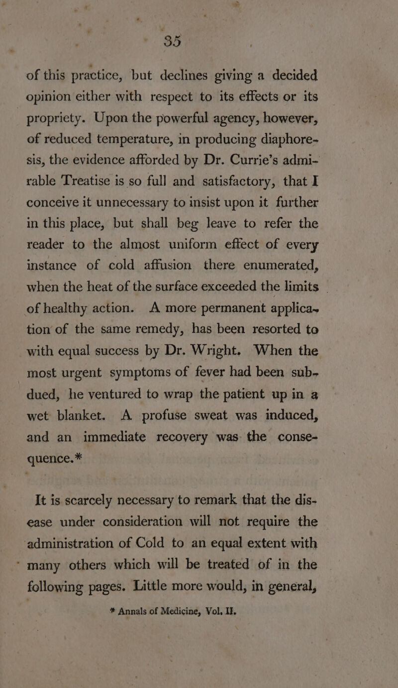 of this practice, but declines giving a decided opinion either with respect to its effects or its | propriety. Upon the powerful agency, however, of reduced temperature, in producing diaphore- sis, the evidence afforded by Dr. Currie’s admi- rable ‘Treatise is so full and satisfactory, that I conceive it unnecessary to insist upon it further in this place, but shall beg leave to refer the reader to the almost uniform effect of every instance of cold affusion there enumerated, when the heat of the surface exceeded the limits — of healthy action. A more permanent applica~ tion of the same remedy, has been resorted to with equal success by Dr. Wright. When the most urgent symptoms of fever had been sub- dued, he ventured to wrap the patient up in a wet blanket. A profuse sweat was induced, and an immediate recovery was the conse- quence.* It is scarcely necessary to remark that the dis- ease under consideration will not require the ‘administration of Cold to an equal extent with ‘ many others which will be treated of in the following pages. Little more would, in general, * Annals of Medicine, Vol, I.