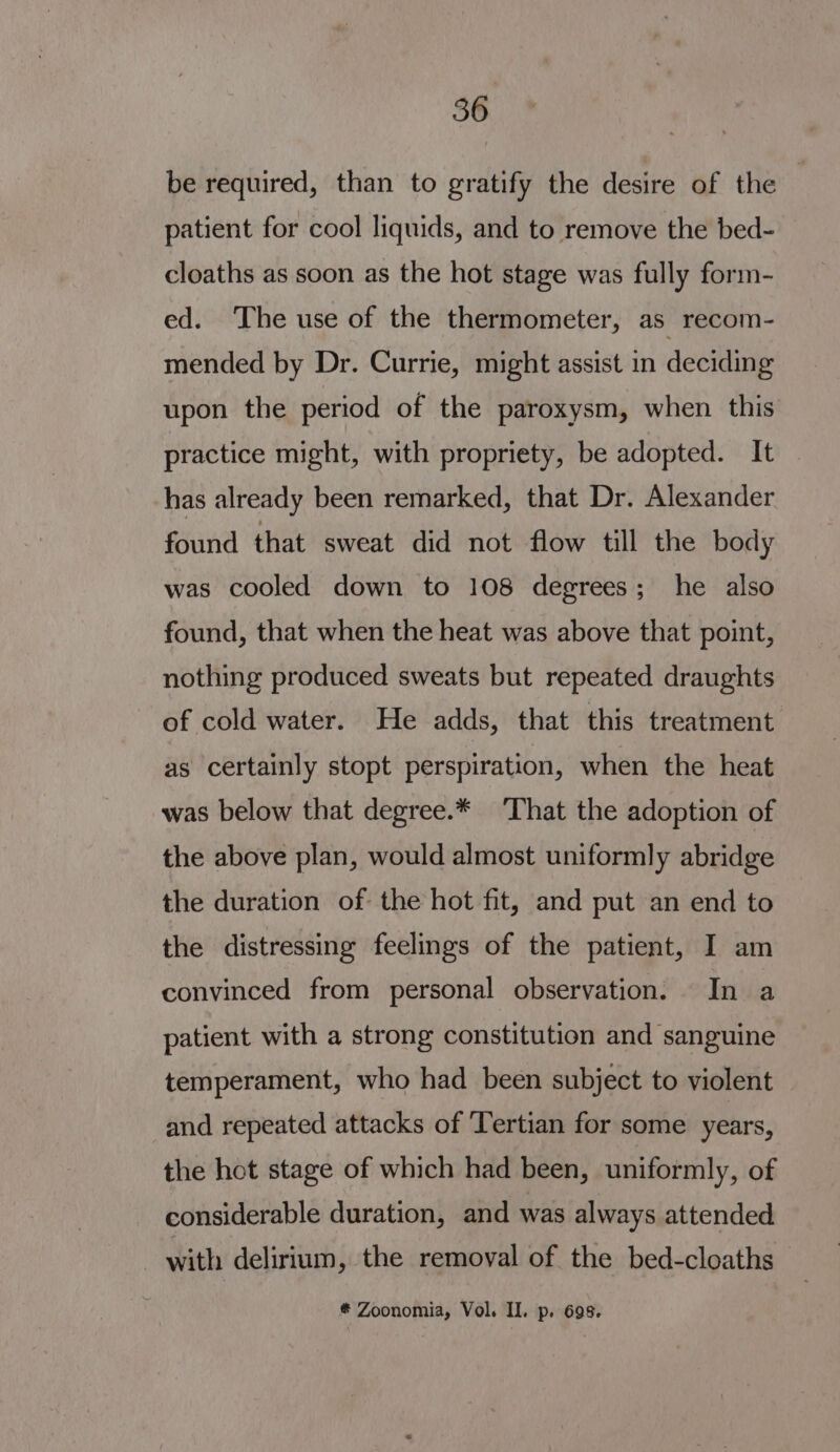 be required, than to gratify the desire of the patient for cool liquids, and to remove the bed- cloaths as soon as the hot stage was fully form- ed. The use of the thermometer, as recom- mended by Dr. Currie, might assist in deciding upon the period of the paroxysm, when. this practice might, with propriety, be adopted. It has already been remarked, that Dr. Alexander found that sweat did not flow till the body was cooled down to 108 degrees; he also found, that when the heat was above that point, nothing produced sweats but repeated draughts of cold water. He adds, that this treatment as certainly stopt perspiration, when the heat was below that degree.* ‘That the adoption of the above plan, would almost uniformly abridge the duration of the hot fit, and put an end to the distressing feelings of the patient, I am convinced from personal observation. In a patient with a strong constitution and sanguine temperament, who had been subject to violent and repeated attacks of ‘Tertian for some years, the hot stage of which had been, uniformly, of considerable duration, and was always attended with delirium, the remoyal of the bed-cloaths * Zoonomia, Vol. Il. p. 698.