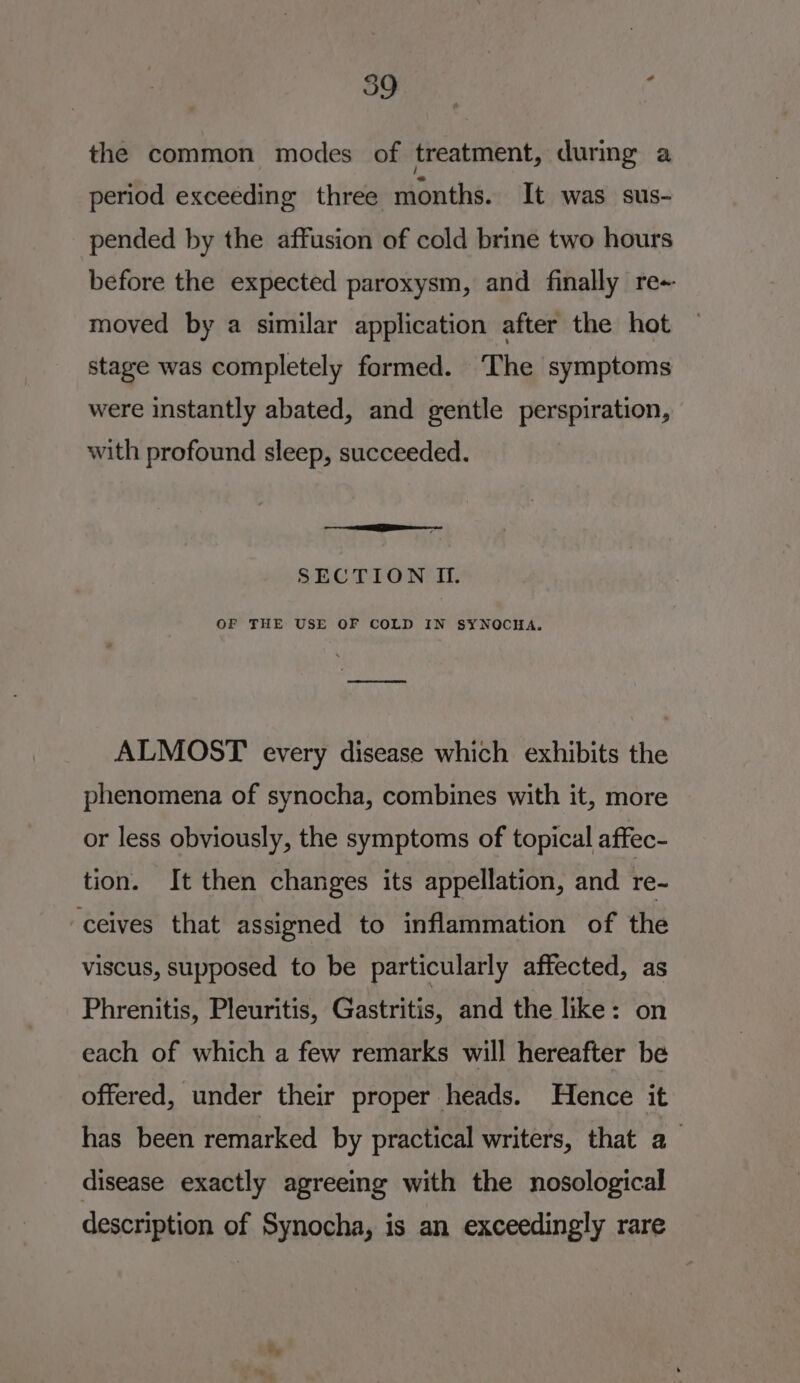 the common modes of treatment, during a period exceeding three months. It was sus- pended by the affusion of cold brine two hours before the expected paroxysm, and finally re- moved by a similar application after the hot stage was completely formed. The symptoms were instantly abated, and gentle perspiration, with profound sleep, succeeded. a a SECTION II. OF THE USE OF COLD IN SYNOCHA. a ALMOST every disease which exhibits the phenomena of synocha, combines with it, more or less obviously, the symptoms of topical affec- tion. It then changes its appellation, and re- -ceives that assigned to inflammation of the viscus, supposed to be particularly affected, as Phrenitis, Pleuritis, Gastritis, and the like: on each of which a few remarks will hereafter be offered, under their proper heads. Hence it has been remarked by practical writers, that a disease exactly agreeing with the nosological description of Synocha, is an exceedingly rare