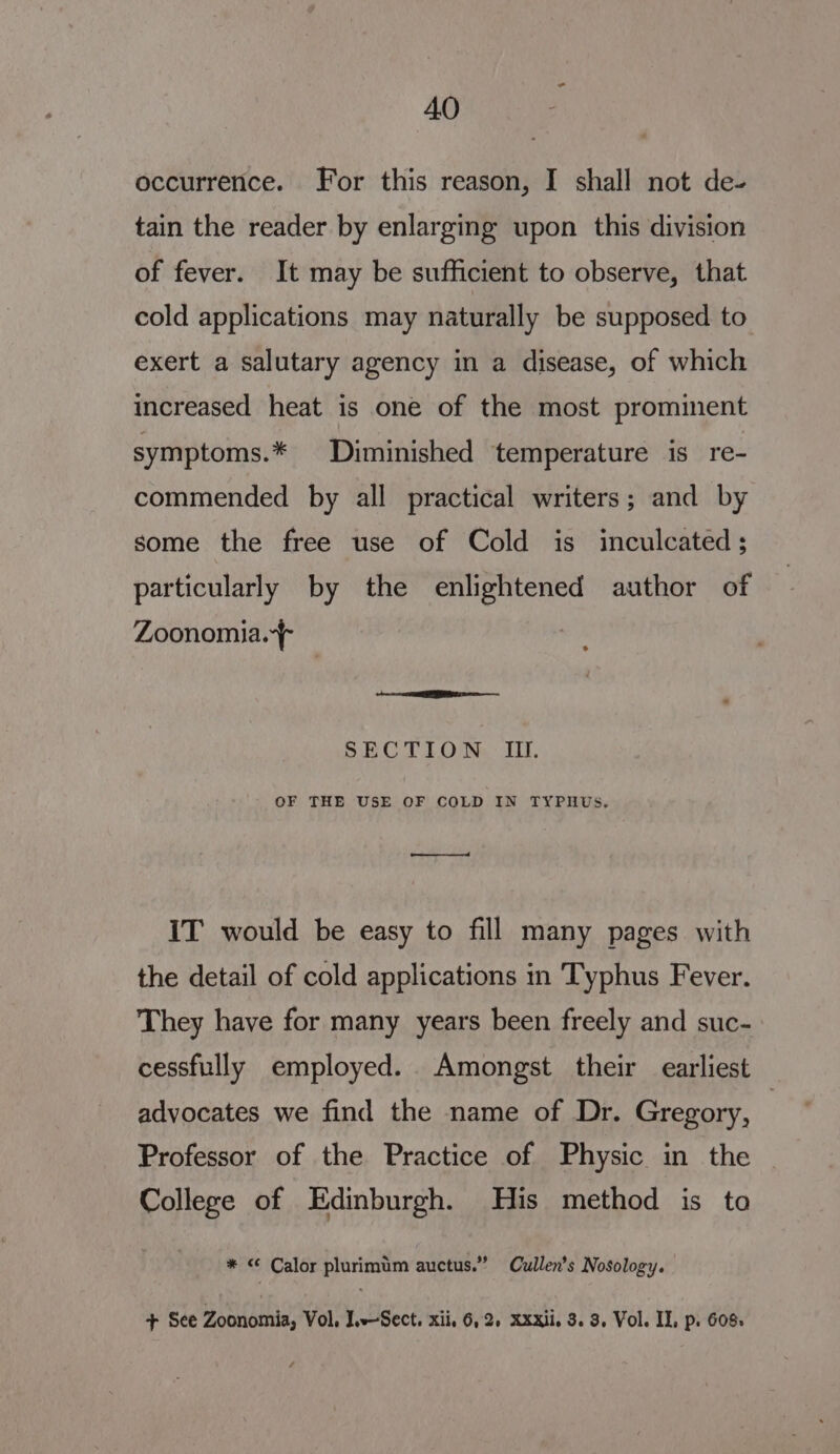 AO occurrence. For this reason, I shall not de- tain the reader by enlarging upon this division of fever. It may be sufficient to observe, that cold applications may naturally be supposed to exert a salutary agency in a disease, of which increased heat is one of the most prominent symptoms.* Diminished temperature is re- commended by all practical writers; and by some the free use of Cold is inculcated; particularly by the enlightened author of Zoonomia.f os = ere cn SECTION. I. OF THE USE OF COLD IN TYPHUS, nl IT would be easy to fill many pages with the detail of cold applications in Typhus Fever. They have for many years been freely and suc- cessfully employed. Amongst their earliest advocates we find the name of Dr. Gregory, Professor of the Practice of Physic in the College of Edinburgh. His method is to * &lt; Calor plurimum auctus.” Cullen’s Nosology.