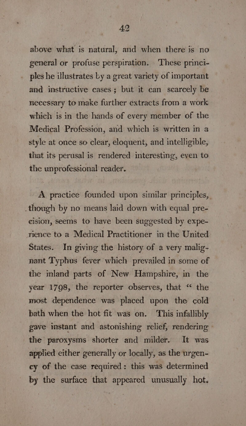 above what is natural, and when there is no general or profuse perspiration. . These princi- pies he illustrates by a great variety of important and instructive cases; but it can scarcely be necessary to make further extracts from a work which is in the hands of every member of the Medical Profession, and which is written in a style at once so clear, eloquent, and intelligible, that its perusal is rendered interesting, even to the unprofessional reader. A practice founded upon similar principles, though by no means laid down with equal pre- cision, seems to have been suggested by expe- rience to a Medical Practitioner in the United States. In giving the history of a very malig- nant Typhus fever which prevailed in some of the mland parts of New Hampshire, in the year 1798, the reporter observes, that “* the most dependence was placed upon the cold bath when the hot fit was on. This infallibly gave instant and astonishing relief, rendering the paroxysms shorter and milder. It was applied either generally or locally, as the urgen- cy of the case required: this was determined by the surface that appeared unusually hot.