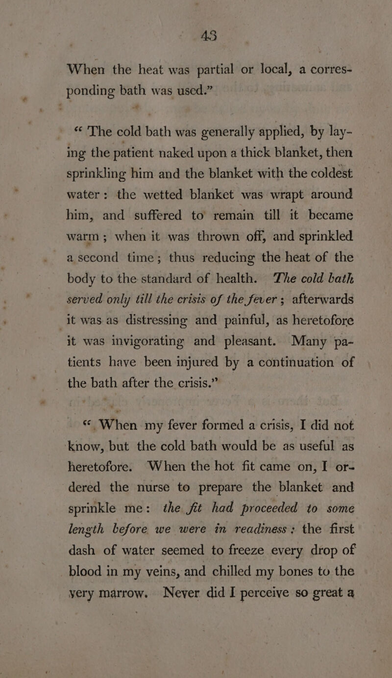 45 When the heat was partial or local, a corres- ponding bath was used.” «The cold bath was generally applied, by lay- _ ing the patient naked upon a thick blanket, then sprinkling him and the blanket with the coldest water: the wetted blanket was wrapt around him, and suffered to remain till it became warm ; when it was thrown off, and sprinkled a second time; thus reducing the heat of the body to the standard of health. The cold bath served only till the crisis of the fever ; afterwards it was as distressing and painful, as heretofore it was invigorating and pleasant. Many pa- tients have been injured by a continuation of _ the bath after the crisis.” | © When. my fever formed a crisis, I did not know, but the cold bath would be as useful as heretofore. When the hot fit came on, I or- dered the nurse to prepare the blanket and sprinkle me: the fit had proceeded to some length before we were in readiness; the first dash of water seemed to freeze every drop of blood in my veins, and chilled my bones to the yery marrow. Never did I perceive so great a