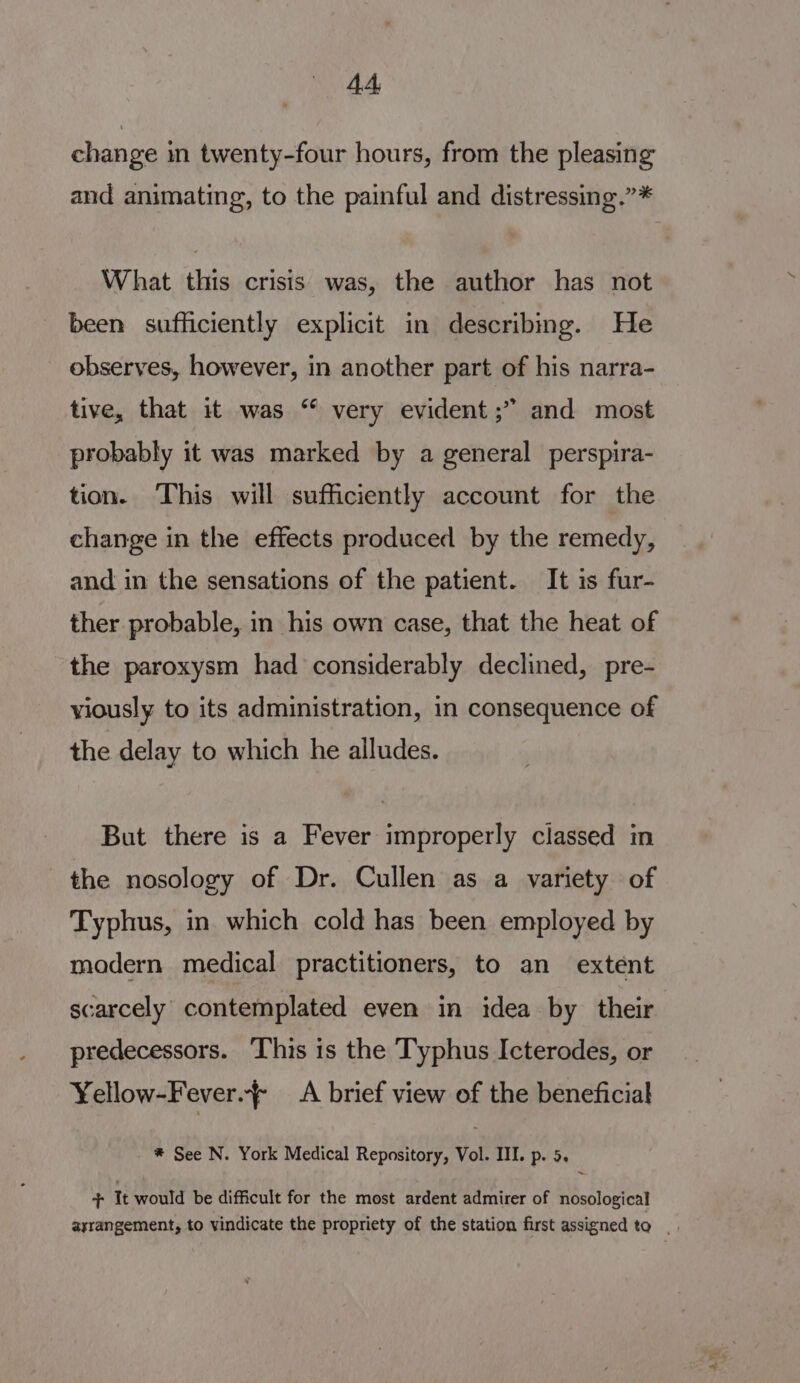 change in twenty-four hours, from the pleasing and animating, to the painful and distressing.”* What this crisis was, the author has not been sufficiently explicit in describing. He observes, however, in another part of his narra- tive, that it was “ very evident ;” and most probably it was marked by a general perspira- tion. This will sufficiently account for the change in the effects produced by the remedy, and in the sensations of the patient. It is fur- ther probable, in his own case, that the heat of the paroxysm had considerably declined, pre- viously to its administration, in consequence of the delay to which he alludes. But there is a Fever improperly classed in the nosology of Dr. Cullen as a variety of Typhus, in which cold has been employed by modern medical practitioners, to an extent scarcely’ contemplated even in idea by their predecessors. This is the Typhus Icterodes, or ¥ellow-Fever.} A brief view of the beneficial * See N. York Medical Repository, Vol. III. p. 5. + It would be difficult for the most ardent admirer of nosological ayrangement, to vindicate the propriety of the station first assigned to.