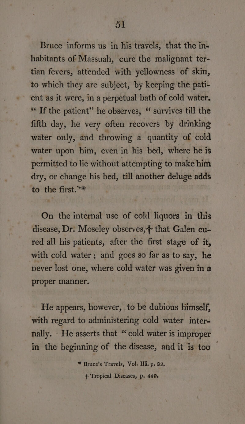 Bruce informs us in his travels, that the in- habitants of Massuah, cure the malignant ter- tian fevers, attended with yellowness of skin, to which they are subject, by keeping the pati- ent as it were, in a perpetual bath of cold water. ** If the patient” he observes, ‘ survives till the fifth day, he very often recovers by drinking water only, and throwing a quantity of cold water upon him, even in his bed, where he is permitted to lie without attempting to make him dry, or change his bed, till another deluge adds to the first.”* On the internal use of cold liquors in this disease, Dr. Moseley observes, that Galen cu- red all his patients, after the first stage of it, with cold water; and goes so far as to say, he never lost one, where cold water was given in a proper manner. He appears, however, to be dubious himself, with regard to administering cold water inter- nally. - He asserts that “cold water is improper in the beginning of the disease, and it is too * Bruce’s Travels, Vol. III. p. 33, + Tropical Diseases, p. 440%