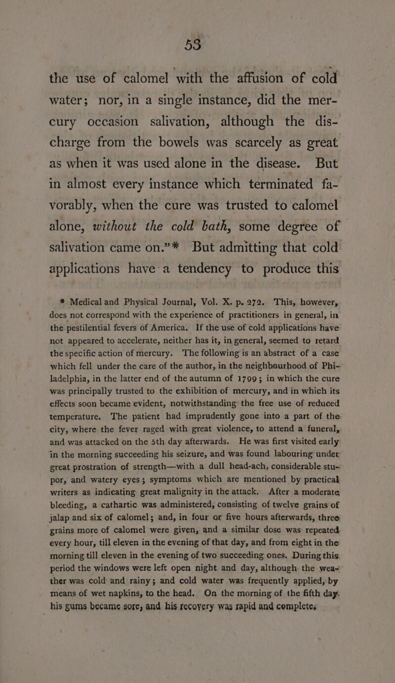 the use of calomel with the affusion of cold water; nor, in a single instance, did the mer- cury occasion salivation, although the dis- charge from the bowels was scarcely as great as when it was used alone in the disease. But in almost every instance which terminated fa- vorably, when the cure was trusted to calomel alone, without the cold bath, some degree of salivation came on.”* But admitting that cold applications have a tendency to produce this * Medical and Physical Journal, Vol. X. p. 272, This, however, does not correspond with the experience of practitioners in general, in the pestilential fevers of America. If the use of cold applications have not appeared to accelerate, neither has it, in general, seemed to retard the specific action of mercury. The following is an abstract of a case which fell under the care of the author, in the neighbourhood of Phi- ladelphia, in the latter end of the autumn of 1799; in which the cure was principally trusted to the exhibition of mercury, and in which its effects soon became evident, notwithstanding the free use of reduced temperature. The patient had imprudently gone into a part of the city, where the fever raged with great violence, to attend a funeral, and was attacked on the 5th day afterwards. He was first visited early in the morning succeeding his seizure, and was found labouring under great prostration of strength—with a dull head-ach, considerable stu- por, and watery eyes; symptoms which are mentioned by practical writers as indicating great malignity in the attack. After a moderate bleeding, a cathartic was administered, consisting of twelve grains of jalap and six of calomel; and, in four or five hours afterwards, three: grains more of calomel were given, and a similar dose was repeated. every hour, till eleven in the evening of that day, and from eight in the morning til] eleven in the evening of two succeeding ones. During this period the windows were left open night and day, although. the wea~ ther was cold and rainy; and cold water was frequently applied, by means of wet napkins, to the head. On the morning of the fifth day, his gums became sore, and his recovery was rapid and completes