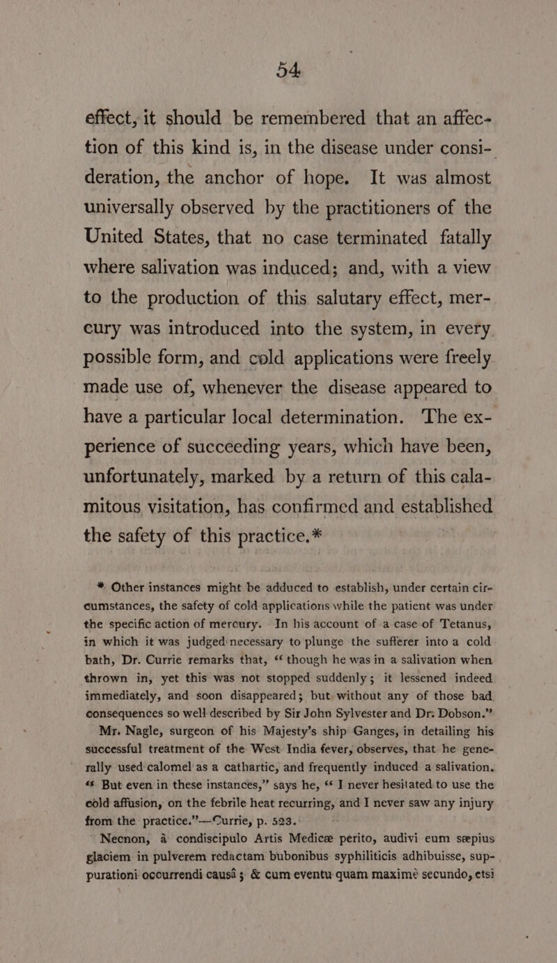 effect, it should be remembered that an affec- tion of this kind is, in the disease under consi- deration, the anchor of hope. It was almost universally observed by the practitioners of the United States, that no case terminated fatally where salivation was induced; and, with a view to the production of this salutary effect, mer- cury was introduced into the system, in every possible form, and cold applications were freely made use of, whenever the disease appeared to have a particular local determination. The ex- perience of succeeding years, which have been, unfortunately, marked by a return of this cala- mitous visitation, has confirmed and established the safety of this practice.* | * Other instances might be adduced to establish, under certain cir- cumstances, the safety of cold applications while the patient was under the specific action of mercury. In his account of.a case of Tetanus, in which it was judged:necessary to plunge the sufferer into a cold bath, Dr. Currie remarks that, ‘* though he was in a salivation when thrown in, yet this was not stopped suddenly; it lessened indeed immediately, and soon disappeared; but, without any of those bad. consequences so well described by Sir John Sylvester and Dr: Dobson.” Mr. Nagle, surgeon of his Majesty’s ship Ganges, in detailing his successful treatment of the West India fever, observes, that he gene- rally used calomel as a cathartic, and frequently induced a salivation. «« But even in these instances,” says he, ‘* I never hesitated to use the cold affusion, on the febrile heat recurring, and I never saw any injury from the practice.”’—Currie, p. 523. ~ Necnon, a condiscipulo Artis Medice perito, audivi eum seepius glaciem in pulverem redactam bubonibus syphiliticis adhibuisse, sup- , purationi occurrendi causi ; &amp; cum eventu quam maxime secundo, etsi