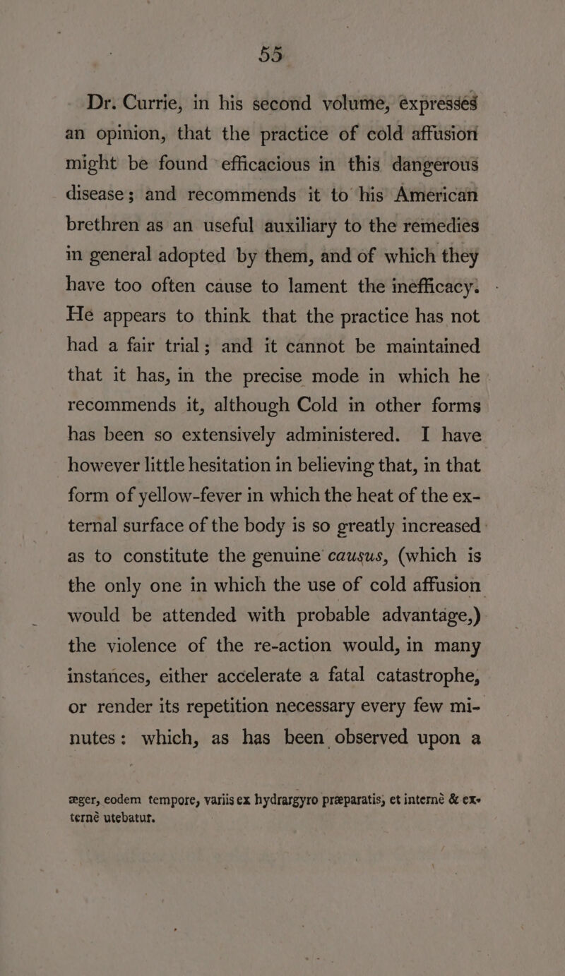 Dr. Currie, in his second volume, expresses an opinion, that the practice of cold affusion might be found ‘efficacious in this dangerous disease; and recommends it to his American brethren as an useful auxiliary to the remedies in general adopted by them, and of which they have too often cause to lament the inefficacy: He appears to think that the practice has not had a fair trial; and it cannot be maintained that it has, in the precise mode in which he_ recommends it, although Cold in other forms has been so extensively administered. I have however little hesitation in believing that, in that form of yellow-fever in which the heat of the ex- ternal surface of the body is so greatly increased ' as to constitute the genuine causus, (which is the only one in which the use of cold affusion would be attended with probable advantage,) the violence of the re-action would, in many instances, either accelerate a fatal catastrophe, or render its repetition necessary every few mi- nutes: which, as has been observed upon a wger, eodem tempore, variisex hydrasgyro preparatis, et interne &amp; exe terné utebatur.