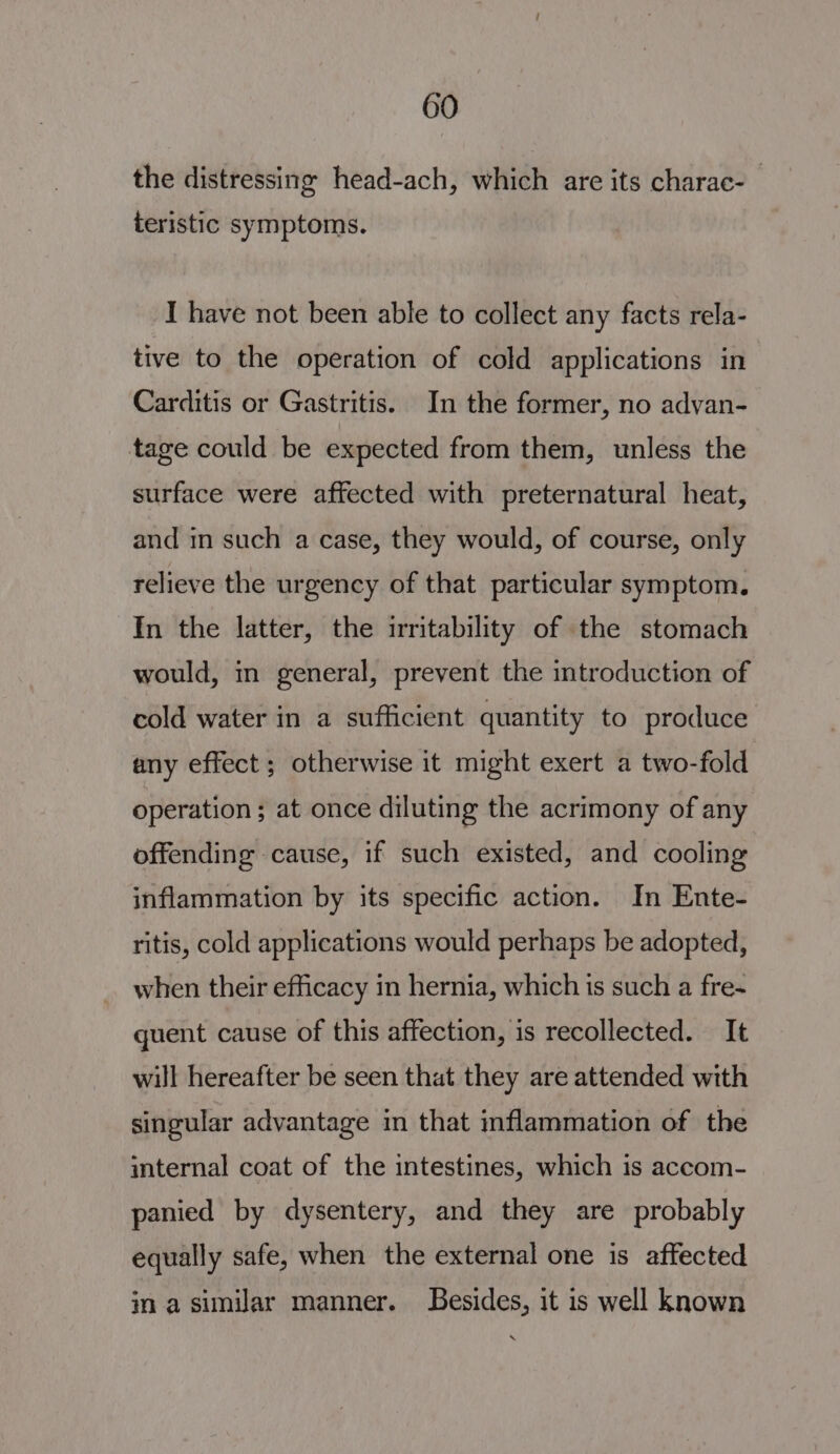 the distressing head-ach, which are its charac- | teristic symptoms. I have not been able to collect any facts rela- tive to the operation of cold applications in Carditis or Gastritis. In the former, no advan- tage could be expected from them, unless the surface were affected with preternatural heat, and in such a case, they would, of course, only relieve the urgency of that particular symptom. In the latter, the irritability of the stomach would, in general, prevent the introduction of cold water in a sufficient quantity to produce any effect ; otherwise it might exert a two-fold operation; at once diluting the acrimony of any offending cause, if such existed, and cooling inflammation by its specific action. In Ente- ritis, cold applications would perhaps be adopted, when their efficacy in hernia, which is such a fre- quent cause of this affection, is recollected. It will hereafter be seen that they are attended with singular advantage in that inflammation of the iternal coat of the intestines, which is accom- panied by dysentery, and they are probably equally safe, when the external one is affected in a similar manner. Besides, it is well known