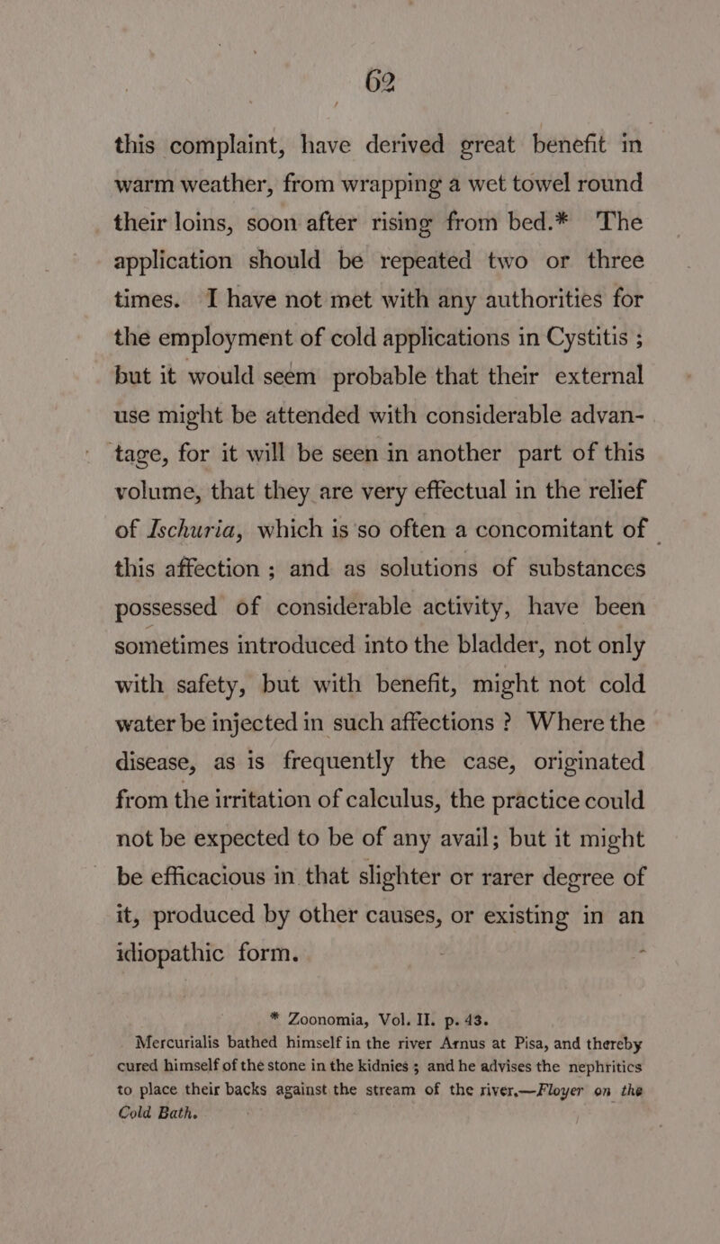 this complaint, have derived great benefit in warm weather, from wrapping a wet towel round their loins, soon after rising from bed.* The application should be repeated two or three times. I have not met with any authorities for the employment of cold applications in Cystitis ; but it would seem probable that their external use might be attended with considerable advan- ‘tage, for it will be seen in another part of this volume, that they are very effectual in the relief of Ischuria, which is so often a concomitant of | this affection ; and as solutions of substances possessed of considerable activity, have been sometimes introduced into the bladder, not only with safety, but with benefit, might not cold water be injected in such affections ? Where the disease, as is frequently the case, originated from the irritation of calculus, the practice could not be expected to be of any avail; but it might be efficacious in that slighter or rarer degree of it, produced by other causes, or existing in an idiopathic form. * Zoonomia, Vol. II. p. 43. Mercurialis bathed himself in the river Arnus at Pisa, and thereby cured himself of the stone in the kidnies ; and he advises the nephritics to place their backs against the stream of the river,—Floyer on the Cold Bath. .