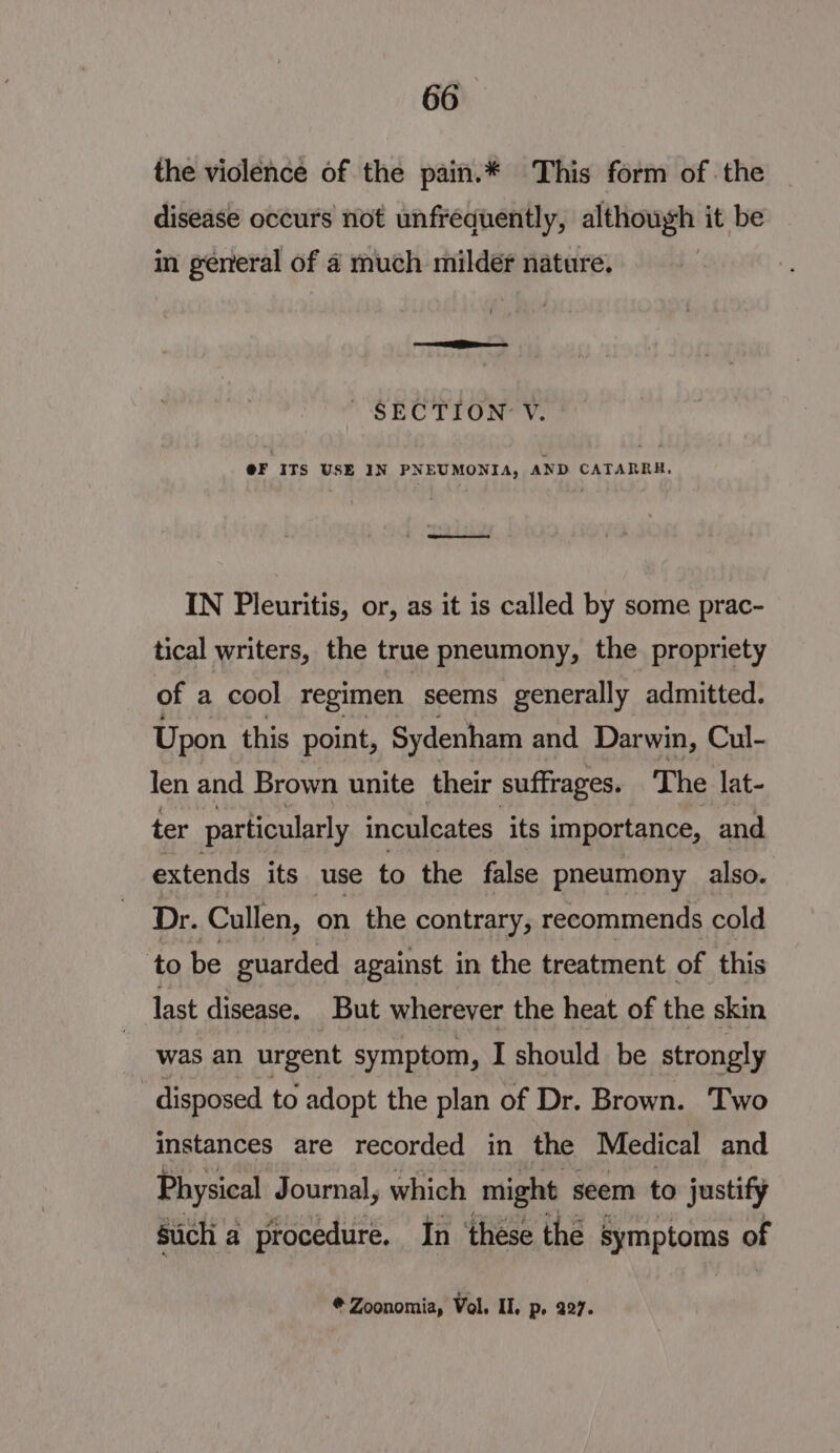 the violence of the pain.* This form of the disease occurs not unfréequently, although it be in general of 4 much milder nature. ~ SECTION’ V. @F ITS USE IN PNEUMONIA, AND CATARRH,. IN Pleuritis, or, as it is called by some prac- tical writers, the true pneumony, the propriety of a cool regimen seems generally admitted. Upon this point, Sydenham and Darwin, Cul- len and Brown unite their suffrages. The lat- ter particularly inculcates its importance, and extends its use to the false pneumony also. Dr. Cullen, on the contrary, recommends cold to be guarded against in the treatment of this last disease. But wherever the heat of the skin was an urgent symptom, I should be strongly disposed to adopt the plan of Dr. Brown. Two instances are recorded in the Medical and Physical Journal, which might seem to justify sich a procedure. In ‘these the § symptoms of #@ Zoonomia, Vol, Il, P- 227.