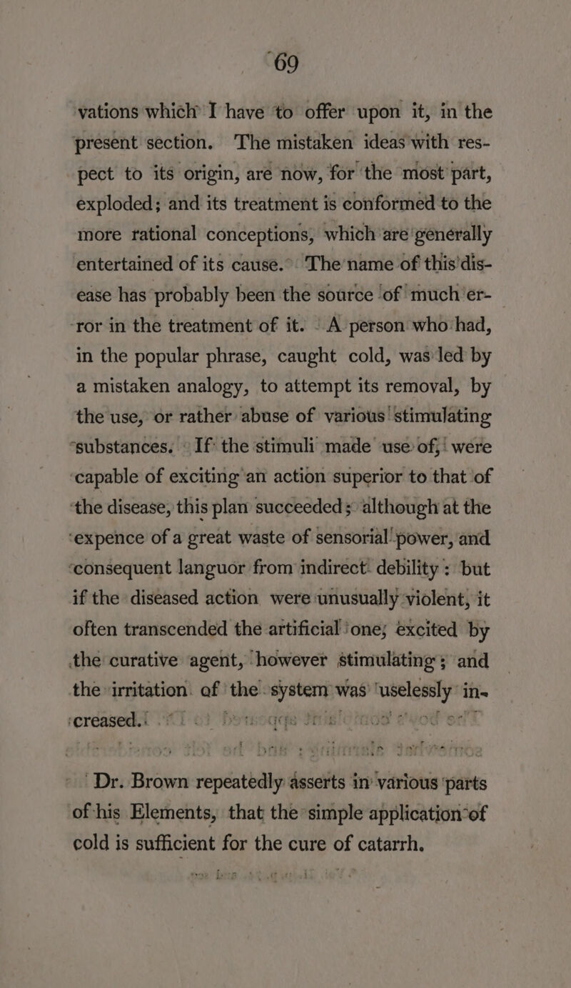 vations which’ I have to offer upon it, in the present section. The mistaken ideas with res- pect to its origin, are now, for the most part, exploded; and its treatment is conformed to the more rational conceptions, which are generally entertained of its cause.” The’name of this'dis- ease has probably been the source ‘of! much'er- ‘ror in the treatment of it. | A person who:had, in the popular phrase, caught cold, was led by a mistaken analogy, to attempt its removal, by the use, or rather abuse of various stimulating “substances. © If the stimuli made use: of, were ‘capable of exciting an action superior to that of ‘the disease, this plan succeeded ; although at the ‘expence of a great waste of sensorial’ power, and ‘consequent languor from indirect. debility : but if the diseased action were unusually violent, it often transcended the artificial ‘one; excited by the curative agent, ‘however stimulating; and the irritation of ‘the: pbawe was’ ee in- creased. Ee re yee ne ee Dr. Brown repeatedly asserts in’ various ‘parts of his Elements, that the simple application-of cold is sufficient for the cure of catarrh. a fyerg ‘