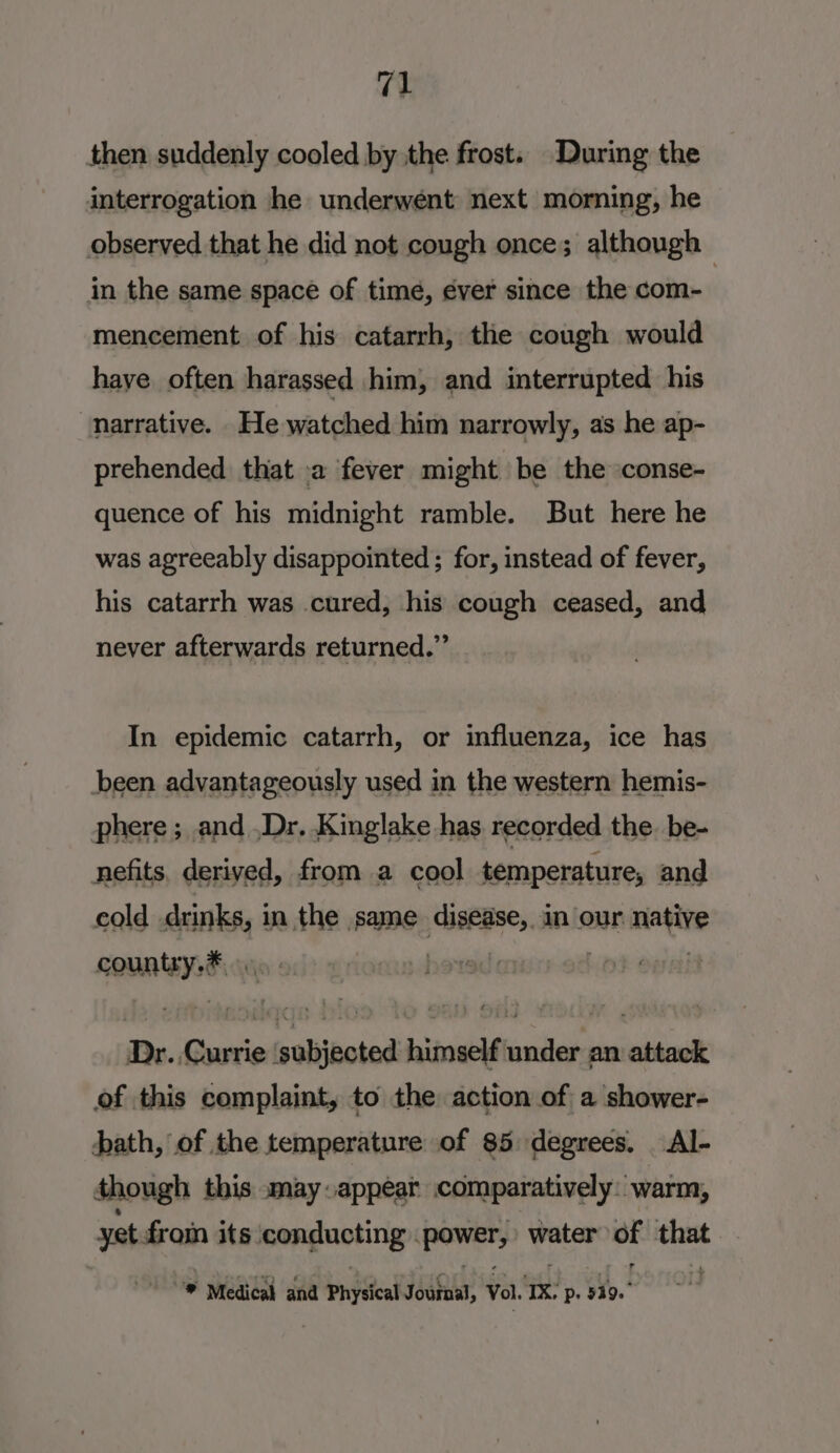 then suddenly cooled by the frost. During the interrogation he underwent next morning, he observed that he did not cough once; although — in the same space of time, ever since the com- mencement of his catarrh, the cough would haye often harassed him, and interrupted his “narrative. He watched him narrowly, as he ap- prehended that a fever might be the conse- quence of his midnight ramble. But here he was agreeably disappointed ; for, instead of fever, his catarrh was cured, his cough ceased, and never afterwards returned.” In epidemic catarrh, or influenza, ice has been advantageously used in the western hemis- phere ; and .Dr. Kinglake has recorded the. be- nefits, derived, from a cool temperature, and cold drinks, in the same disease, in our native bye ' | Dr. ‘Giciie ‘subjected himself under an attack of this complaint, to the action of a shower- bath, of the temperature of 85 degrees. Al- though this may appear comparatively: warm, yet fin its ponguoting mney water ee ne * Medical and Physical Journal, Vol. Tz Pp. 519.