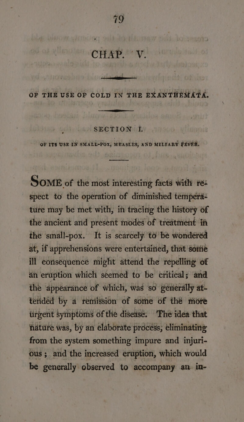 CTTAr.” Vv. OF THE USE OF COLD IN THE EXANTHEMATA. 7 Pe SECTION IL. OF ITS USE IN SMALL-POX, MEASLES, AND MILTARY FEVER. oe Some of the most interésting facts with rés spect to the operation of diminished tempera- ture may be met with, in tracing the history of the ancient and present modes of treatment ift the ‘small-pox. It is scarcely to be wonderéd at, if apprehensions were entertained, that Sortie ill consequence might attend the repelling of 4n eruption which seemed to be critical; and the appéarance of which, was so generally at- telidéd by 4 teniission of sorhe of thé more iirgent Symptoms of the disedsé. The idea that nature was, by an elaborate procéss, eliminating from the system something impure and injuri- ous; and the increased eruption, which would be generally observed to accompany an. in-