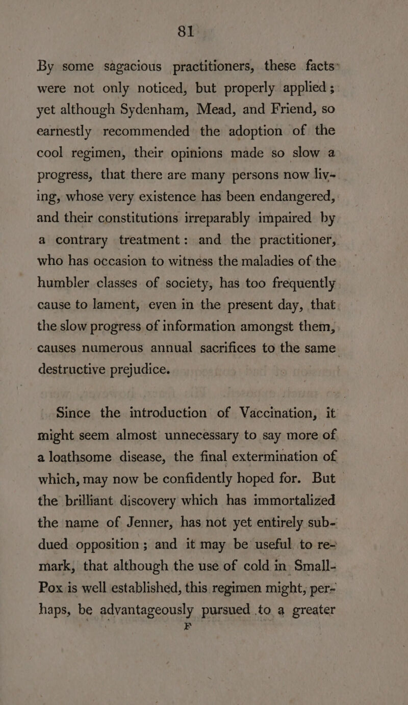 By some sagacious practitioners, these facts” were not only noticed, but properly applied ; yet although Sydenham, Mead, and Friend, so earnestly recommended the adoption of the cool regimen, their opinions made so slow a progress, that there are many persons now liv-~ ing, whose very existence has been endangered, and their constitutions irreparably impaired by a contrary treatment: and the practitioner, who has occasion to witness the maladies of the humbler classes of society, has too frequently cause to lament, even in the present day, that the slow progress of information amongst them, causes numerous annual sacrifices to the same. destructive prejudice. Since the introduction of Vaccination, it might seem almost unnecessary to say more of a loathsome disease, the final extermination of which, may now be confidently hoped for. But — the brilliant discovery which has immortalized the name of Jenner, has not yet entirely sub- dued. opposition ; and it may be’ useful to re- mark, that although the use of cold in Small- Pox is well established, this regimen might, per- haps, be advantageously pursued to a greater for, z |