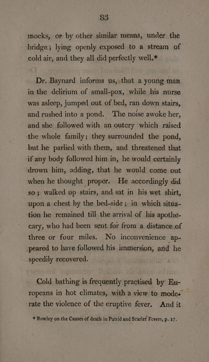 $3 mocks, or by other similar means, under the bridge; lying openly exposed to a stream of — cold air, and they all did perfectly well.* Dr. Baynard informs us, that a young man in the delirium of small-pox, while his nurse was asleep, jumped out of bed, ran down stairs, and rushed into a pond. The noise awoke her, and she followed with an outcry which raised the whole family; they surrounded the pond, but he parlied with them, and threatened that if any body followed him in, he would certainly drown him, adding, that he would come out when he thought proper. He accordingly did so; walked up stairs, and sat in his wet shit, upon a chest by the bed-side ;. in which situa- tion he remained till the arrival of his apothe- cary, who had been sent for from a distance.of three or four miles. No inconvenience ap- _peared to have followed his immersion, anid he | speedily recovered. | Cold bathing is frequently practised by Eu- ropeans in hot climates, with a-view to modes ~ ‘rate the violence of the eruptive fever. And it. * Rowley on the Causes of death in Putrid and Scarlet’ Fevers, p, 27.