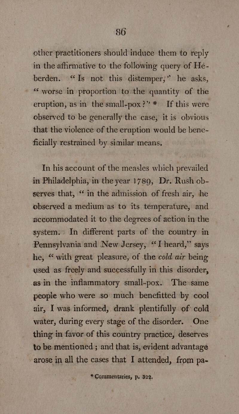 other practitioners should induce them to reply in the affirmative to the following query of Hé- berden.. “Is not this distemper,” he asks, ** worse in proportion to the quantity of the eruption, as in the small-pox?” * If this were observed to be generally the case, it is obvious: that the violence of the eruption would be bene- ficially restrained by similar means, In his account of the measles which prevailed in Philadelphia, in the year 1789, Dr. Rush ob- serves that, “‘ in the admission of fresh air, he observed a medium as to its temperature, and accommodated it to the degrees of action in the system. In different parts of the country in Pennsylvania and New Jersey, “I heard,” says he, “with great pleasure, of the cold air beng used as freely and successfully in this disorder, ‘asin the inflammatory small-pox. The same peopie who were so much benefitted by cool air, [ was informed, drank plentifully of cold water, during every stage of the disorder. One thing in favor of this country practice, deserves to be mentioned; and that is, evident advantage arose in all the cases that I attended, from pa- * Commentaries, p. 322.