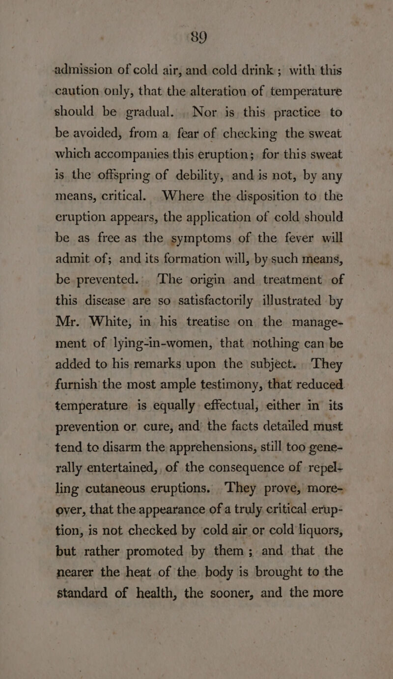 admission of cold air, and cold drink ; with this caution only, that the alteration of temperature should be gradual. . Nor is, this practice to be avoided, from a fear of checking the sweat which accompanies this eruption; for this sweat is the offspring of debility, and is not, by any means, critical. Where the disposition to the eruption appears, the application of cold should be as free as the symptoms of the fever will admit of; and its formation will, by such means, be prevented... The origin and treatment of this disease are so satisfactorily illustrated by Mr. White, in his treatise on the manage- ment of lying-in-women, that nothing can be added to his remarks upon the subject... They furnish the most ample testimony, that reduced temperature is equally effectual, either in its prevention or cure, and’ the facts detailed must tend to disarm the apprehensions, still too gene- rally entertained, , of the consequence of repel- ling cutaneous eruptions. ‘They prove, more- over, that the appearance of a truly. critical erup- tion, is not checked by cold air or cold liquors, but rather promoted by them; and that the nearer the heat.of the body is brought to the standard of health, the sooner, and the more