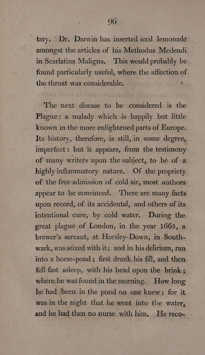 JO. tary. Dr. Darwin has inserted iced lemonade) amongst the articles of his Methodus Medendi in Scarlatina Maligna. ‘This would probably be found particularly useful, where the affection of the throat was considerable. a The next disease to be considered is the. Plague: a malady which is happily but little known in the more enlightened parts of Europe. Its history, therefore, is still, in some degree, imperfect: but it appears, from the testimony of many writers upon the subject, to be of a highly inflammatory nature. Of the propriety of the free admission of cold air, most authors: appear to be convinced. ‘There are many facts upon record, of its accidental, and others of its intentional cure, by cold water. During the great plague of London, in the year 1665, a brewer’s servant, at Horsley-Down, in South- wark, was seized with it: and in his delirium, ran. into a horse-pond ; first drank, his fill, and then: fell fast asleep, with his head upon the. brink ;, where he was found in the morning. How long he had been in the pond no one knew; for it was in the night that he went into the water, and he had then no nurse with him. He reco- -