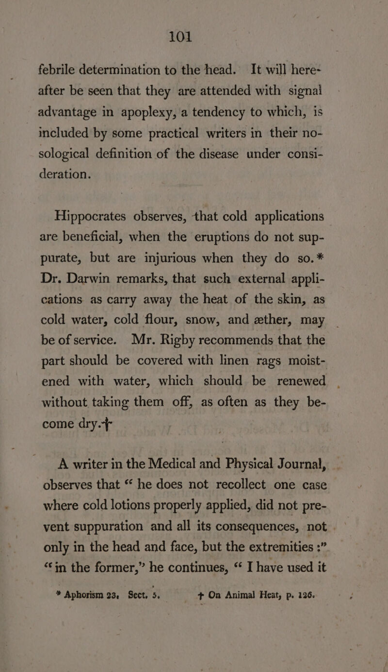 febrile determination to the head. It will here- after be seen that they are attended with signai advantage in apoplexy, a tendency to which, is ~ included by some practical writers in their no- sological definition of the disease under consi- deration. Hippocrates observes, that cold applications are beneficial, when the eruptions do not sup- purate, but are injurious when they do so.* Dr. Darwin remarks, that such external appli- cations as carry away the heat of the skin, as cold water, cold flour, snow, and zther, may be of service. Mr. Rigby recommends that the part should be covered with linen rags moist- ened with water, which should be renewed | without taking them off, as often as they be- come dry.+ A writer in the Medical and Physical Journal, observes that “ he does not recollect one case where cold lotions properly applied, did not pre- vent suppuration and all its consequences, not only in the head and face, but the extremities ;” “in the former,” he continues, “ I have used it * Aphorism 23, Sect. 5, _ + On Animal Heat, p. 126.