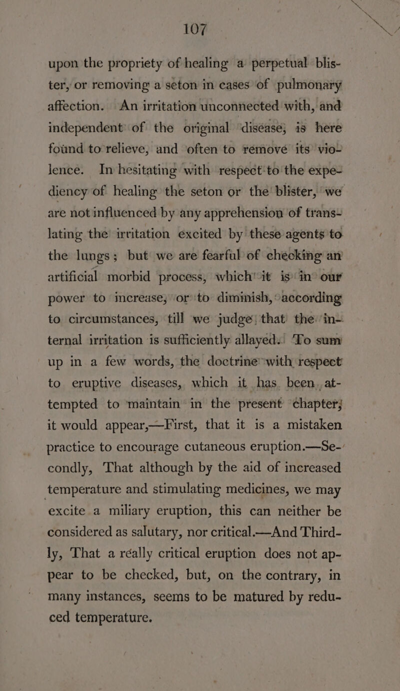 upon the propriety of healing a perpetual. blis- ter, or removing a seton in cases of pulmonary affection. An irritation unconnected with, and independent’ of the original ‘diséase; is here found to relieve, and ‘often to remove its’ vio~ lence. In hesitating with respect-to the expe- diency of healing the seton or the’ blister, we are not influenced by any apprehension of trans- lating the irritation excited by these agents to the lungs; but we are fearful of checking an artificial morbid process, which'it is in® our power to increase, orto dimimish, “according ternal irritation is sufficiently allayed.. ‘To sum up in a few words, the doctrine with respect to eruptive diseases, which it has. been. at- tempted to maintain in the present chapter; it would appear,—First, that it is a mistaken condly, That although by the aid of increased ‘temperature and stimulating medicines, we may excite a miliary eruption, this can neither be considered as salutary, nor critical —And Third- ly, That a réally critical eruption does not ap- pear to be checked, but, on the contrary, in many instances, seems to be matured by redu- ced temperature.