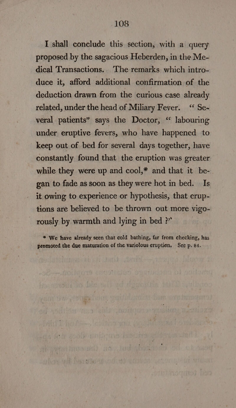 I shajl conclude this section, with a query proposed by the sagacious Heberden, in the Me- dical Transactions. The remarks which intro- duce it, afford additional confirmation of the deduction drawn from the curious case already related, under the head of Miliary Fever. ‘“* Se- veral patients” says the Doctor, “ labouring under eruptive fevers, who have happened to keep out of bed for several days together, have constantly found that the eruption was greater while they were up and cool,* and that it be-. gan to fade as soon as they were hot in bed. Is it owing to experience or hypothesis, that erup- tions are believed to be thrown out more vigo- rously by warmth and lying in bed ?” * We have already seen that cold bathing, far from checking, has promoted the due maturation of the variolous eruption, See p. 84.