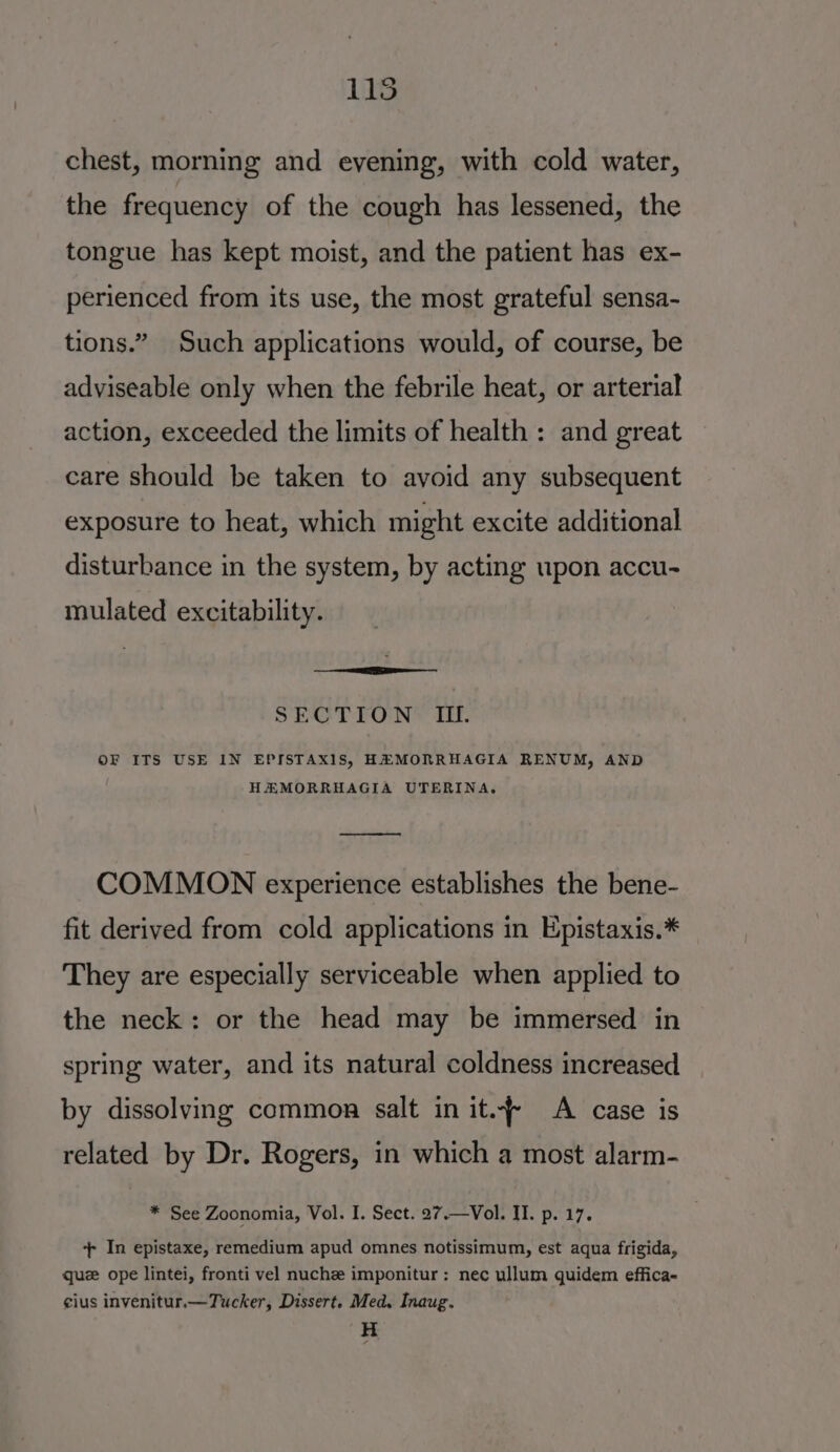 115 chest, morning and eyening, with cold water, the frequency of the cough has lessened, the tongue has kept moist, and the patient has ex- perienced from its use, the most grateful sensa- tions.” Such applications would, of course, be adviseable only when the febrile heat, or arterial action, exceeded the limits of health : and great care should be taken to avoid any subsequent exposure to heat, which might excite additional disturbance in the system, by acting upon accu- mulated excitability. SECTION II. OF ITS USE IN EPISTAX1S, HAMORRHAGIA RENUM, AND HAMORRHAGIA UTERINA. —_—-—_-——— COMMON experience establishes the bene- fit derived from cold applications in E;pistaxis.* They are especially serviceable when applied to the neck: or the head may be immersed in spring water, and its natural coldness increased by dissolving common salt in it. A case is related by Dr. Rogers, in which a most alarm- * See Zoonomia, Vol. I. Sect. 27.—Vol. II. p. 17. + In epistaxe, remedium apud omnes notissimum, est aqua frigida, que ope lintei, fronti vel nuche imponitur: nec ullum quidem effica- eius invenitur.—Tucker, Dissert. Med, Inaug. H