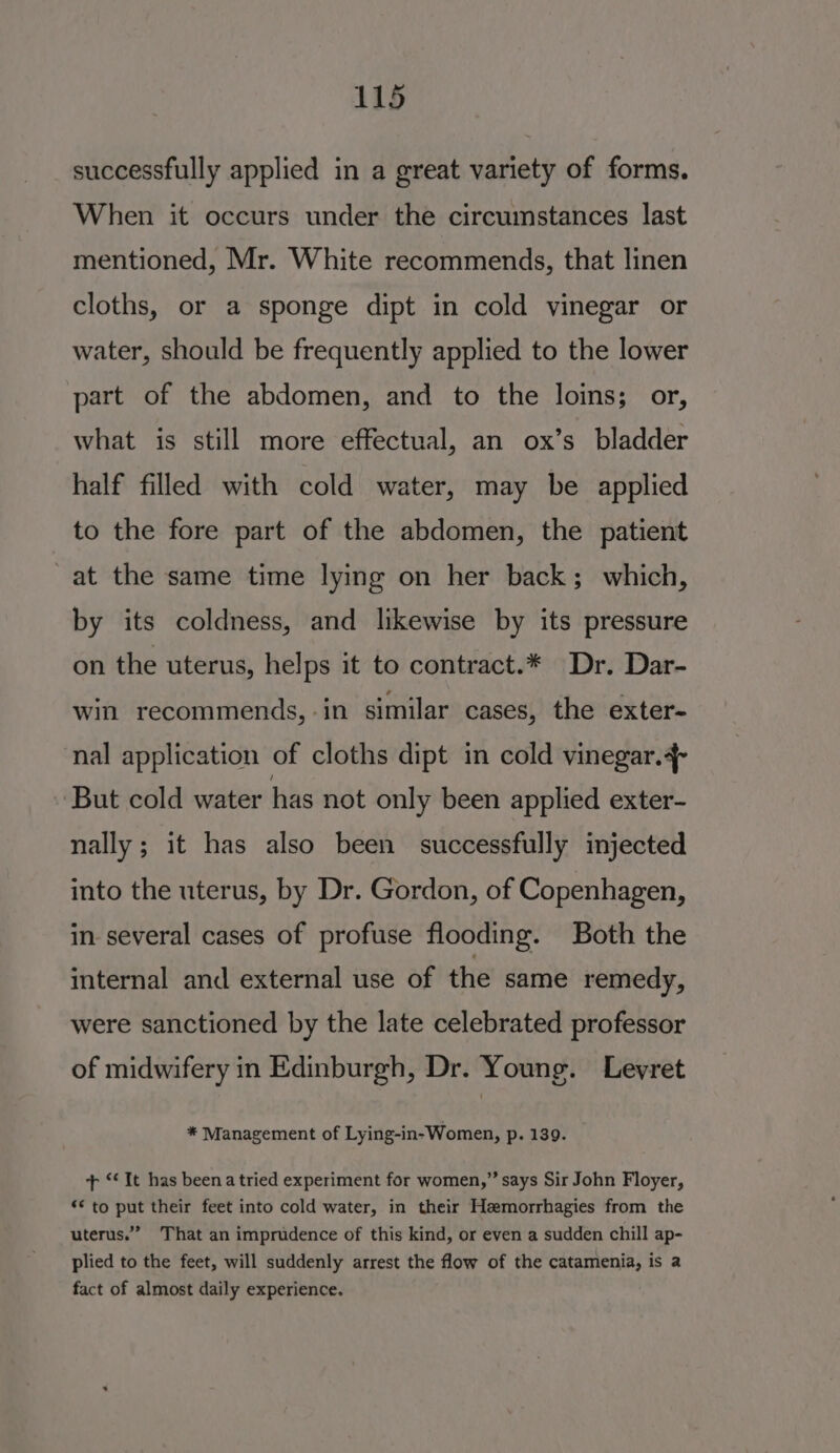 successfully applied in a great variety of forms. When it occurs under the circumstances last mentioned, Mr. White recommends, that linen cloths, or a sponge dipt in cold vinegar or water, should be frequently applied to the lower part of the abdomen, and to the loins; or, what is still more effectual, an ox’s bladder half filled with cold water, may be applied to the fore part of the abdomen, the patient -at the same time lying on her back; which, by its coldness, and likewise by its pressure on the uterus, helps it to contract.* Dr. Dar- win recommends, -in similar cases, the exter- nal application of cloths dipt in cold vinegar.4- But cold water has not only been applied exter- nally; it has also been successfully injected into the uterus, by Dr. Gordon, of Copenhagen, in several cases of profuse flooding. Both the internal and external use of the same remedy, were sanctioned by the late celebrated professor of midwifery in Edinburgh, Dr. Young. Levret * Management of Lying-in- Women, p. 139. + ‘‘It has beenatried experiment for women,” says Sir John Floyer, ** to put their feet into cold water, in their Hemorrhagies from the uterus.” That an imprudence of this kind, or even a sudden chill ap- plied to the feet, will suddenly arrest the flow of the catamenia, is a fact of almost daily experience.